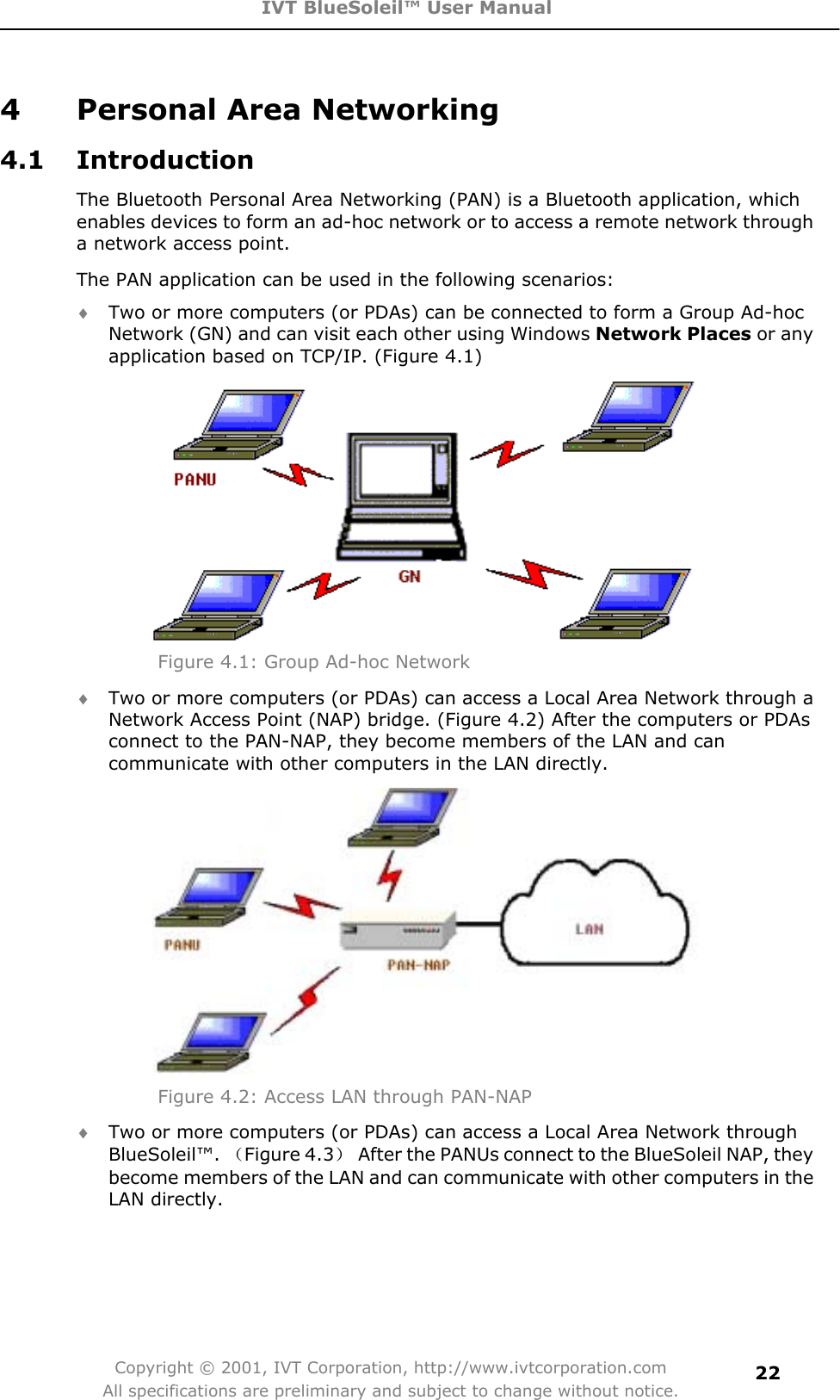 IVT BlueSoleil™ User Manual Copyright © 2001, IVT Corporation, http://www.ivtcorporation.com All specifications are preliminary and subject to change without notice.224  Personal Area Networking 4.1 Introduction The Bluetooth Personal Area Networking (PAN) is a Bluetooth application, which enables devices to form an ad-hoc network or to access a remote network through a network access point. The PAN application can be used in the following scenarios: i Two or more computers (or PDAs) can be connected to form a Group Ad-hoc Network (GN) and can visit each other using Windows Network Places or any application based on TCP/IP. (Figure 4.1) Figure 4.1: Group Ad-hoc Network i Two or more computers (or PDAs) can access a Local Area Network through a Network Access Point (NAP) bridge. (Figure 4.2) After the computers or PDAs connect to the PAN-NAP, they become members of the LAN and can communicate with other computers in the LAN directly. Figure 4.2: Access LAN through PAN-NAP i Two or more computers (or PDAs) can access a Local Area Network through BlueSoleil™. ˄Figure 4.3˅  After the PANUs connect to the BlueSoleil NAP, they become members of the LAN and can communicate with other computers in the LAN directly. 