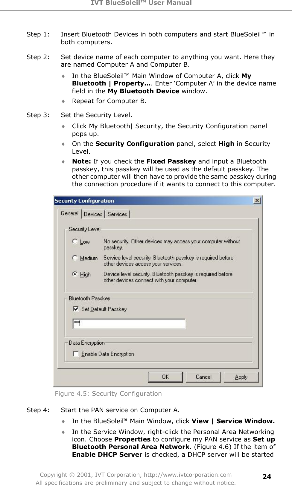 IVT BlueSoleil™ User Manual Copyright © 2001, IVT Corporation, http://www.ivtcorporation.com All specifications are preliminary and subject to change without notice.24Step 1:  Insert Bluetooth Devices in both computers and start BlueSoleil™ in both computers. Step 2:  Set device name of each computer to anything you want. Here they are named Computer A and Computer B. i In the BlueSoleil™ Main Window of Computer A, click MyBluetooth | Property…. Enter ‘Computer A’ in the device name field in the My Bluetooth Device window.   i Repeat for Computer B. Step 3:  Set the Security Level.     i Click My Bluetooth| Security, the Security Configuration panel pops up. i On the Security Configuration panel, select High in Security Level.  i Note: If you check the Fixed Passkey and input a Bluetooth passkey, this passkey will be used as the default passkey. The other computer will then have to provide the same passkey during the connection procedure if it wants to connect to this computer. Figure 4.5: Security Configuration   Step 4:  Start the PAN service on Computer A. i In the BlueSoleil噡  Main Window, click View | Service Window.i In the Service Window, right-click the Personal Area Networking icon. Choose Properties to configure my PAN service as Set upBluetooth Personal Area Network. (Figure 4.6) If the item of Enable DHCP Server is checked, a DHCP server will be started 