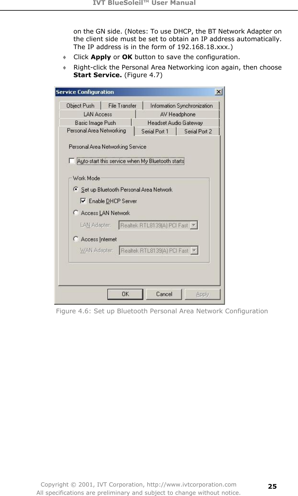 IVT BlueSoleil™ User Manual Copyright © 2001, IVT Corporation, http://www.ivtcorporation.com All specifications are preliminary and subject to change without notice.25on the GN side. (Notes: To use DHCP, the BT Network Adapter on the client side must be set to obtain an IP address automatically. The IP address is in the form of 192.168.18.xxx.) i Click Apply or OK button to save the configuration. i Right-click the Personal Area Networking icon again, then choose Start Service. (Figure 4.7)   Figure 4.6: Set up Bluetooth Personal Area Network Configuration 