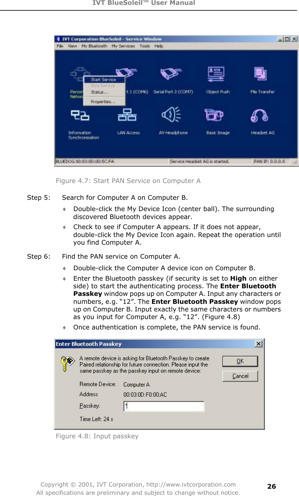 IVT BlueSoleil™ User Manual Copyright © 2001, IVT Corporation, http://www.ivtcorporation.com All specifications are preliminary and subject to change without notice.26Figure 4.7: Start PAN Service on Computer A Step 5:  Search for Computer A on Computer B. i Double-click the My Device Icon (center ball). The surrounding discovered Bluetooth devices appear. i Check to see if Computer A appears. If it does not appear, double-click the My Device Icon again. Repeat the operation until you find Computer A. Step 6:  Find the PAN service on Computer A. i Double-click the Computer A device icon on Computer B.   i Enter the Bluetooth passkey (if security is set to High on either side) to start the authenticating process. The Enter Bluetooth Passkey window pops up on Computer A. Input any characters or numbers, e.g. “12”. The Enter Bluetooth Passkey window pops up on Computer B. Input exactly the same characters or numbers as you input for Computer A, e.g. “12”. (Figure 4.8) i Once authentication is complete, the PAN service is found. Figure 4.8: Input passkey 