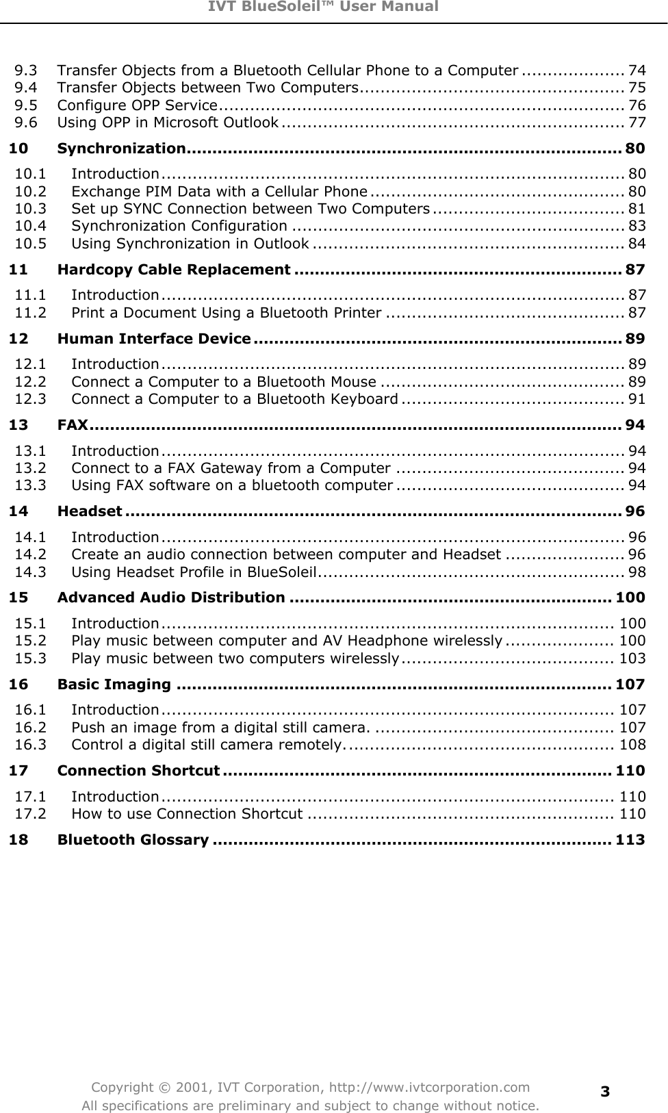 IVT BlueSoleil™ User Manual Copyright © 2001, IVT Corporation, http://www.ivtcorporation.com All specifications are preliminary and subject to change without notice.39.3 Transfer Objects from a Bluetooth Cellular Phone to a Computer .................... 749.4 Transfer Objects between Two Computers................................................... 759.5 Configure OPP Service.............................................................................. 769.6 Using OPP in Microsoft Outlook .................................................................. 7710 Synchronization..................................................................................... 8010.1 Introduction......................................................................................... 8010.2 Exchange PIM Data with a Cellular Phone ................................................. 8010.3 Set up SYNC Connection between Two Computers ..................................... 8110.4 Synchronization Configuration ................................................................ 8310.5 Using Synchronization in Outlook ............................................................ 8411 Hardcopy Cable Replacement ................................................................ 8711.1 Introduction......................................................................................... 8711.2 Print a Document Using a Bluetooth Printer .............................................. 8712 Human Interface Device ........................................................................ 8912.1 Introduction......................................................................................... 8912.2 Connect a Computer to a Bluetooth Mouse ............................................... 8912.3 Connect a Computer to a Bluetooth Keyboard ........................................... 9113 FAX........................................................................................................ 9413.1 Introduction......................................................................................... 9413.2 Connect to a FAX Gateway from a Computer ............................................ 9413.3 Using FAX software on a bluetooth computer ............................................ 9414 Headset ................................................................................................. 9614.1 Introduction......................................................................................... 9614.2 Create an audio connection between computer and Headset ....................... 9614.3 Using Headset Profile in BlueSoleil........................................................... 9815 Advanced Audio Distribution ............................................................... 10015.1 Introduction....................................................................................... 10015.2 Play music between computer and AV Headphone wirelessly ..................... 10015.3 Play music between two computers wirelessly......................................... 10316 Basic Imaging ..................................................................................... 10716.1 Introduction....................................................................................... 10716.2 Push an image from a digital still camera. .............................................. 10716.3 Control a digital still camera remotely.................................................... 10817 Connection Shortcut ............................................................................ 11017.1 Introduction....................................................................................... 11017.2 How to use Connection Shortcut ........................................................... 11018 Bluetooth Glossary .............................................................................. 113