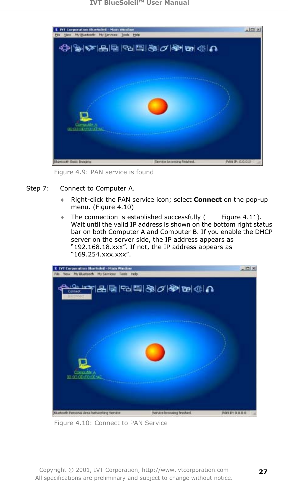 IVT BlueSoleil™ User Manual Copyright © 2001, IVT Corporation, http://www.ivtcorporation.com All specifications are preliminary and subject to change without notice.27Figure 4.9: PAN service is found Step 7:  Connect to Computer A. i Right-click the PAN service icon; select Connect on the pop-up menu. (Figure 4.10) i The connection is established successfully (          Figure 4.11). Wait until the valid IP address is shown on the bottom right status bar on both Computer A and Computer B. If you enable the DHCP server on the server side, the IP address appears as “192.168.18.xxx”. If not, the IP address appears as “169.254.xxx.xxx”.Figure 4.10: Connect to PAN Service 