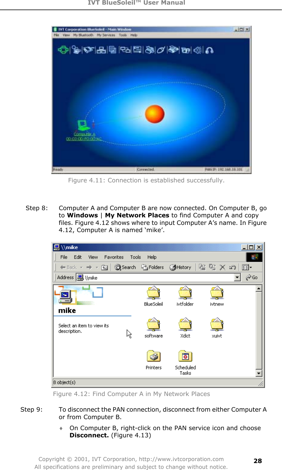 IVT BlueSoleil™ User Manual Copyright © 2001, IVT Corporation, http://www.ivtcorporation.com All specifications are preliminary and subject to change without notice.28     Figure 4.11: Connection is established successfully. Step 8:  Computer A and Computer B are now connected. On Computer B, go to Windows | My Network Places to find Computer A and copy files. Figure 4.12 shows where to input Computer A’s name. In Figure 4.12, Computer A is named ‘mike’. Figure 4.12: Find Computer A in My Network Places   Step 9:  To disconnect the PAN connection, disconnect from either Computer A or from Computer B. i On Computer B, right-click on the PAN service icon and choose Disconnect. (Figure 4.13) 