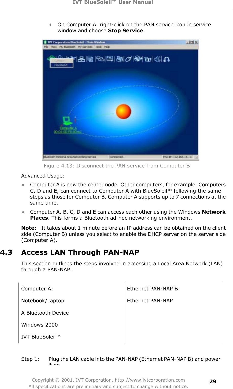 IVT BlueSoleil™ User Manual Copyright © 2001, IVT Corporation, http://www.ivtcorporation.com All specifications are preliminary and subject to change without notice.29i On Computer A, right-click on the PAN service icon in service window and choose Stop Service.Figure 4.13: Disconnect the PAN service from Computer B Advanced Usage: i Computer A is now the center node. Other computers, for example, Computers C, D and E, can connect to Computer A with BlueSoleil™ following the same steps as those for Computer B. Computer A supports up to 7 connections at the same time. i Computer A, B, C, D and E can access each other using the Windows NetworkPlaces. This forms a Bluetooth ad-hoc networking environment. Note:   It takes about 1 minute before an IP address can be obtained on the client side (Computer B) unless you select to enable the DHCP server on the server side (Computer A). 4.3  Access LAN Through PAN-NAP This section outlines the steps involved in accessing a Local Area Network (LAN) through a PAN-NAP.   Computer A:  Ethernet PAN-NAP B: Notebook/Laptop Ethernet PAN-NAP A Bluetooth Device     Windows 2000   IVT BlueSoleil™   Step 1:  Plug the LAN cable into the PAN-NAP (Ethernet PAN-NAP B) and power it on