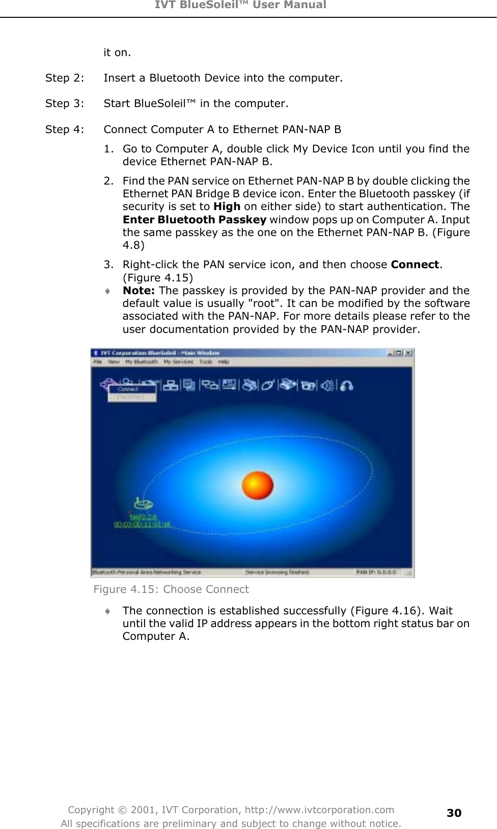 IVT BlueSoleil™ User Manual Copyright © 2001, IVT Corporation, http://www.ivtcorporation.com All specifications are preliminary and subject to change without notice.30it on. Step 2:  Insert a Bluetooth Device into the computer. Step 3:  Start BlueSoleil™ in the computer. Step 4:  Connect Computer A to Ethernet PAN-NAP B 1.  Go to Computer A, double click My Device Icon until you find the device Ethernet PAN-NAP B. 2.  Find the PAN service on Ethernet PAN-NAP B by double clicking the Ethernet PAN Bridge B device icon. Enter the Bluetooth passkey (if security is set to High on either side) to start authentication. The Enter Bluetooth Passkey window pops up on Computer A. Input the same passkey as the one on the Ethernet PAN-NAP B. (Figure 4.8)3.  Right-click the PAN service icon, and then choose Connect.(Figure 4.15) i Note: The passkey is provided by the PAN-NAP provider and the default value is usually &quot;root&quot;. It can be modified by the software associated with the PAN-NAP. For more details please refer to the user documentation provided by the PAN-NAP provider. Figure 4.15: Choose Connect i The connection is established successfully (Figure 4.16). Wait until the valid IP address appears in the bottom right status bar on Computer A. 