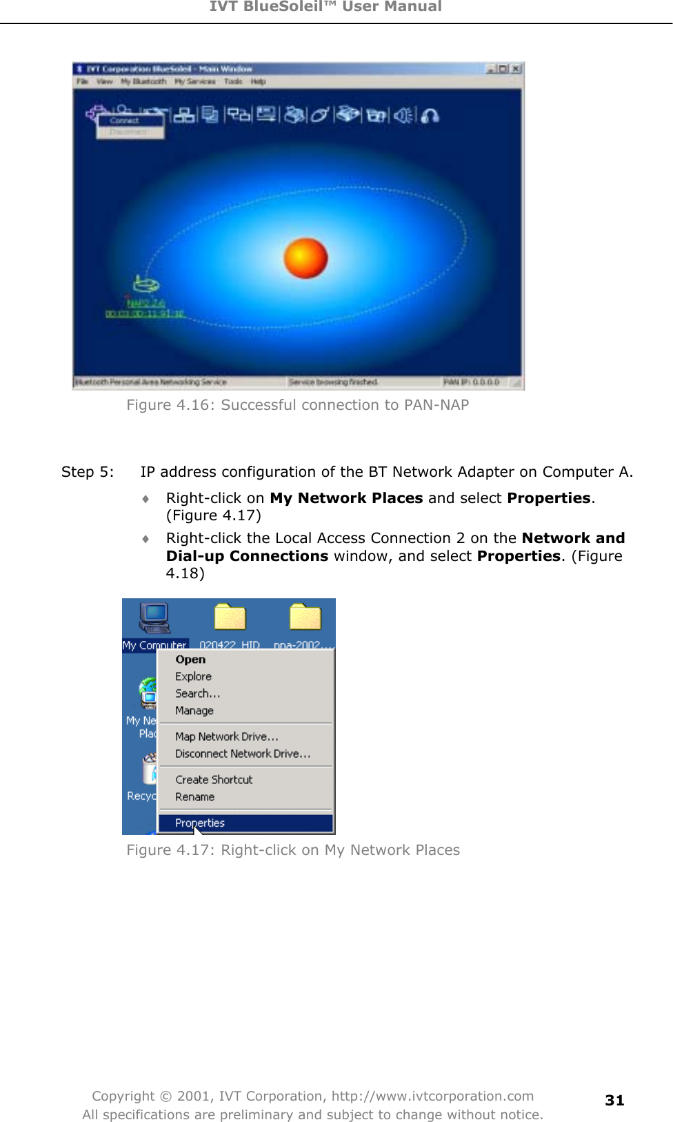 IVT BlueSoleil™ User Manual Copyright © 2001, IVT Corporation, http://www.ivtcorporation.com All specifications are preliminary and subject to change without notice.31Figure 4.16: Successful connection to PAN-NAP Step 5:  IP address configuration of the BT Network Adapter on Computer A. i Right-click on My Network Places and select Properties.(Figure 4.17) i Right-click the Local Access Connection 2 on the Network and Dial-up Connections window, and select Properties. (Figure 4.18)Figure 4.17: Right-click on My Network Places 