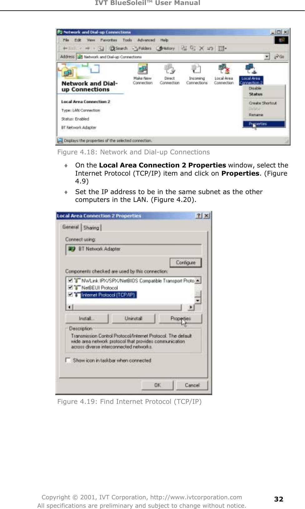 IVT BlueSoleil™ User Manual Copyright © 2001, IVT Corporation, http://www.ivtcorporation.com All specifications are preliminary and subject to change without notice.32Figure 4.18: Network and Dial-up Connections i On the Local Area Connection 2 Properties window, select the Internet Protocol (TCP/IP) item and click on Properties. (Figure 4.9)i Set the IP address to be in the same subnet as the other computers in the LAN. (Figure 4.20). Figure 4.19: Find Internet Protocol (TCP/IP) 