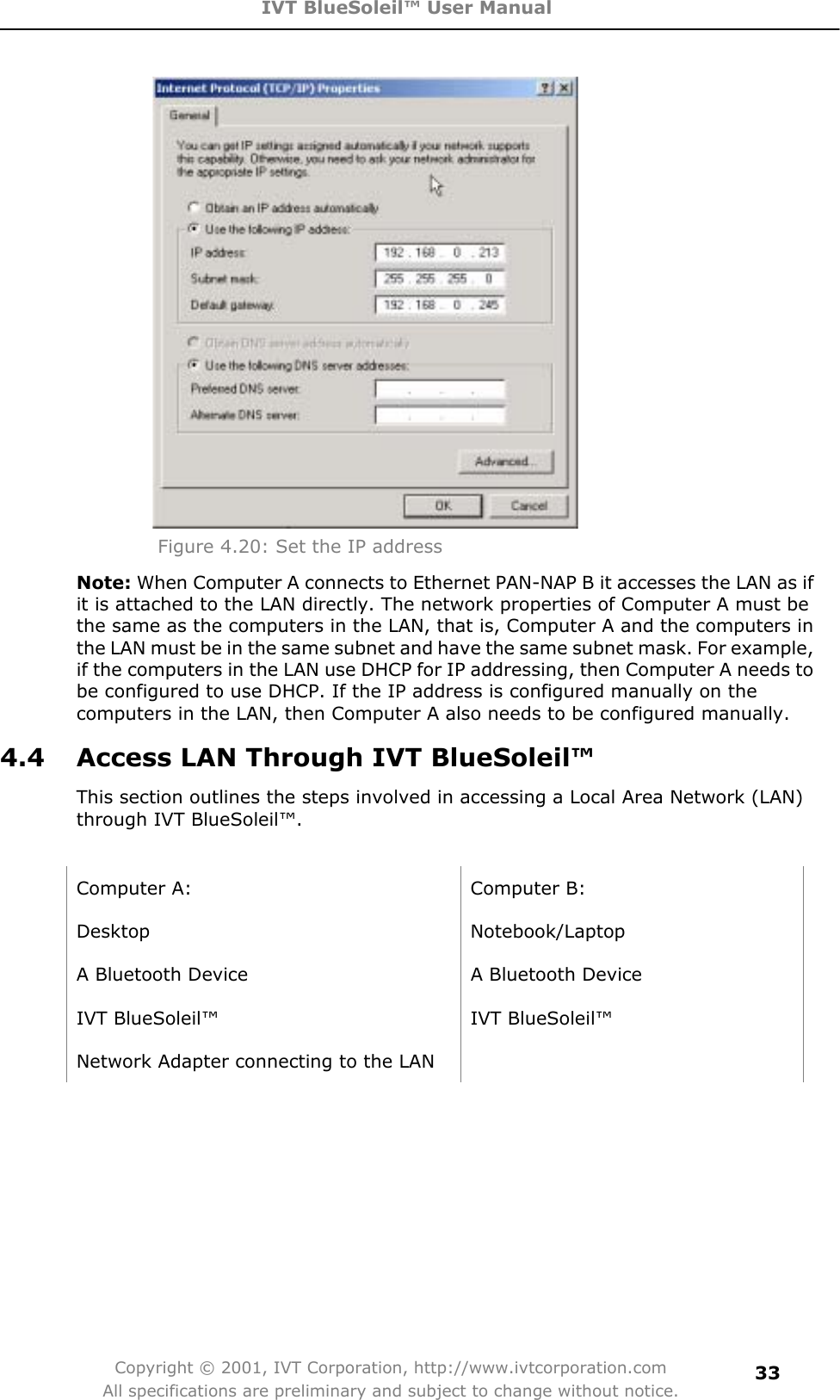 IVT BlueSoleil™ User Manual Copyright © 2001, IVT Corporation, http://www.ivtcorporation.com All specifications are preliminary and subject to change without notice.33Figure 4.20: Set the IP address Note: When Computer A connects to Ethernet PAN-NAP B it accesses the LAN as if it is attached to the LAN directly. The network properties of Computer A must be the same as the computers in the LAN, that is, Computer A and the computers in the LAN must be in the same subnet and have the same subnet mask. For example, if the computers in the LAN use DHCP for IP addressing, then Computer A needs to be configured to use DHCP. If the IP address is configured manually on the computers in the LAN, then Computer A also needs to be configured manually. 4.4  Access LAN Through IVT BlueSoleil™ This section outlines the steps involved in accessing a Local Area Network (LAN) through IVT BlueSoleil™. Computer A:  Computer B: Desktop Notebook/Laptop A Bluetooth Device    A Bluetooth Device IVT BlueSoleil™  IVT BlueSoleil™ Network Adapter connecting to the LAN   