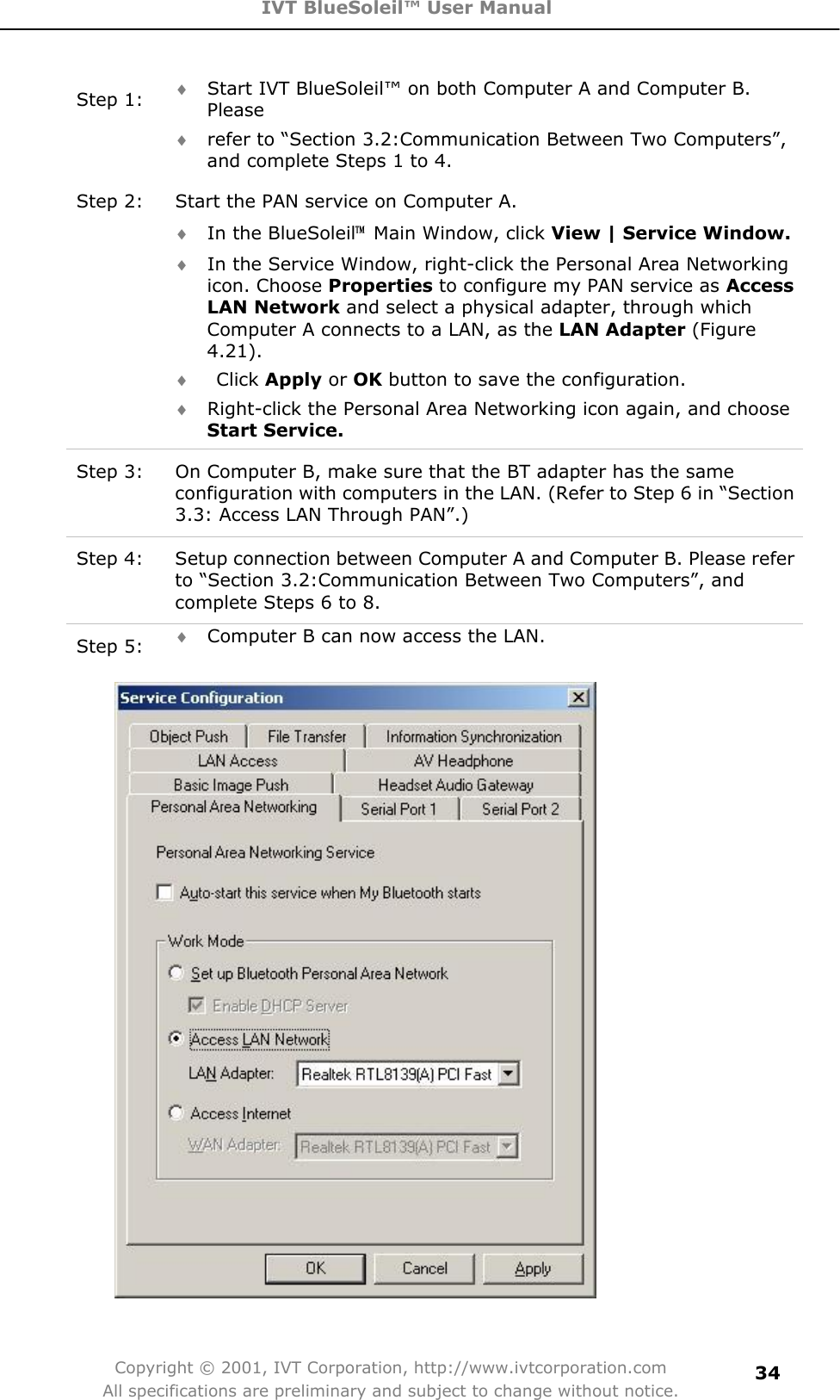 IVT BlueSoleil™ User Manual Copyright © 2001, IVT Corporation, http://www.ivtcorporation.com All specifications are preliminary and subject to change without notice.34Step 1:  i Start IVT BlueSoleil™ on both Computer A and Computer B. Please  i refer to “Section 3.2:Communication Between Two Computers”, and complete Steps 1 to 4. Step 2:  Start the PAN service on Computer A. i In the BlueSoleil噡  Main Window, click View | Service Window.i In the Service Window, right-click the Personal Area Networking icon. Choose Properties to configure my PAN service as AccessLAN Network and select a physical adapter, through which Computer A connects to a LAN, as the LAN Adapter (Figure 4.21).i  Click Apply or OK button to save the configuration.   i Right-click the Personal Area Networking icon again, and choose Start Service.Step 3:  On Computer B, make sure that the BT adapter has the same configuration with computers in the LAN. (Refer to Step 6 in “Section 3.3: Access LAN Through PAN”.) Step 4:  Setup connection between Computer A and Computer B. Please refer to “Section 3.2:Communication Between Two Computers”, and complete Steps 6 to 8. Step 5:  i Computer B can now access the LAN.   