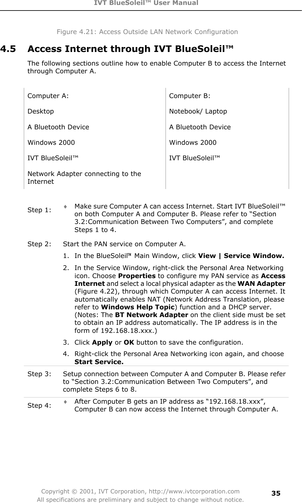 IVT BlueSoleil™ User Manual Copyright © 2001, IVT Corporation, http://www.ivtcorporation.com All specifications are preliminary and subject to change without notice.35Figure 4.21: Access Outside LAN Network Configuration 4.5  Access Internet through IVT BlueSoleil™ The following sections outline how to enable Computer B to access the Internet through Computer A. Computer A:  Computer B: Desktop Notebook/ Laptop A Bluetooth Device    A Bluetooth Device Windows 2000  Windows 2000 IVT BlueSoleil™  IVT BlueSoleil™ Network Adapter connecting to the InternetStep 1:  i Make sure Computer A can access Internet. Start IVT BlueSoleil™ on both Computer A and Computer B. Please refer to “Section 3.2:Communication Between Two Computers”, and complete Steps 1 to 4. Step 2:  Start the PAN service on Computer A. 1.  In the BlueSoleil噡  Main Window, click View | Service Window.2.  In the Service Window, right-click the Personal Area Networking icon. Choose Properties to configure my PAN service as AccessInternet and select a local physical adapter as the WAN Adapter (Figure 4.22), through which Computer A can access Internet. It automatically enables NAT (Network Address Translation, please refer to Windows Help Topic) function and a DHCP server. (Notes: The BT Network Adapter on the client side must be set to obtain an IP address automatically. The IP address is in the form of 192.168.18.xxx.)   3. Click Apply or OK button to save the configuration.   4.  Right-click the Personal Area Networking icon again, and choose Start Service.Step 3:  Setup connection between Computer A and Computer B. Please refer to “Section 3.2:Communication Between Two Computers”, and complete Steps 6 to 8. Step 4:  i After Computer B gets an IP address as “192.168.18.xxx”, Computer B can now access the Internet through Computer A.   