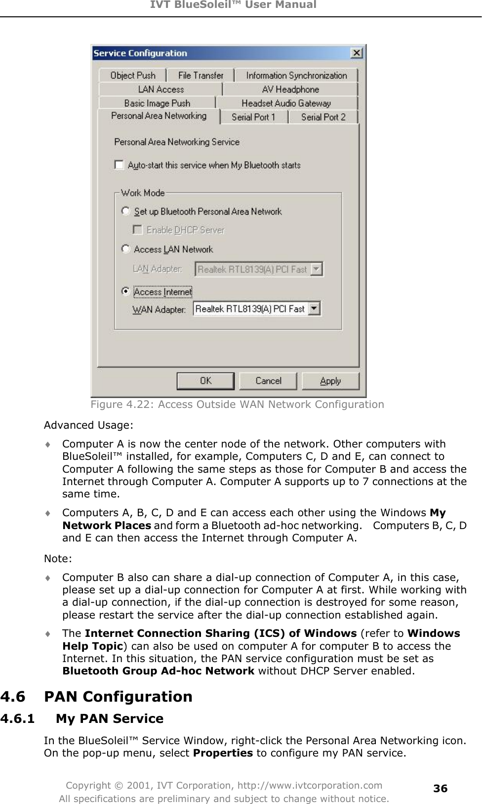 IVT BlueSoleil™ User Manual Copyright © 2001, IVT Corporation, http://www.ivtcorporation.com All specifications are preliminary and subject to change without notice.36Figure 4.22: Access Outside WAN Network ConfigurationAdvanced Usage: i Computer A is now the center node of the network. Other computers with BlueSoleil™ installed, for example, Computers C, D and E, can connect to Computer A following the same steps as those for Computer B and access the Internet through Computer A. Computer A supports up to 7 connections at the same time. i Computers A, B, C, D and E can access each other using the Windows MyNetwork Places and form a Bluetooth ad-hoc networking.    Computers B, C, D and E can then access the Internet through Computer A. Note:i Computer B also can share a dial-up connection of Computer A, in this case, please set up a dial-up connection for Computer A at first. While working with   a dial-up connection, if the dial-up connection is destroyed for some reason, please restart the service after the dial-up connection established again. i The Internet Connection Sharing (ICS) of Windows (refer to Windows Help Topic) can also be used on computer A for computer B to access the Internet. In this situation, the PAN service configuration must be set as Bluetooth Group Ad-hoc Network without DHCP Server enabled. 4.6 PAN Configuration 4.6.1  My PAN Service In the BlueSoleil™ Service Window, right-click the Personal Area Networking icon. On the pop-up menu, select Properties to configure my PAN service. 