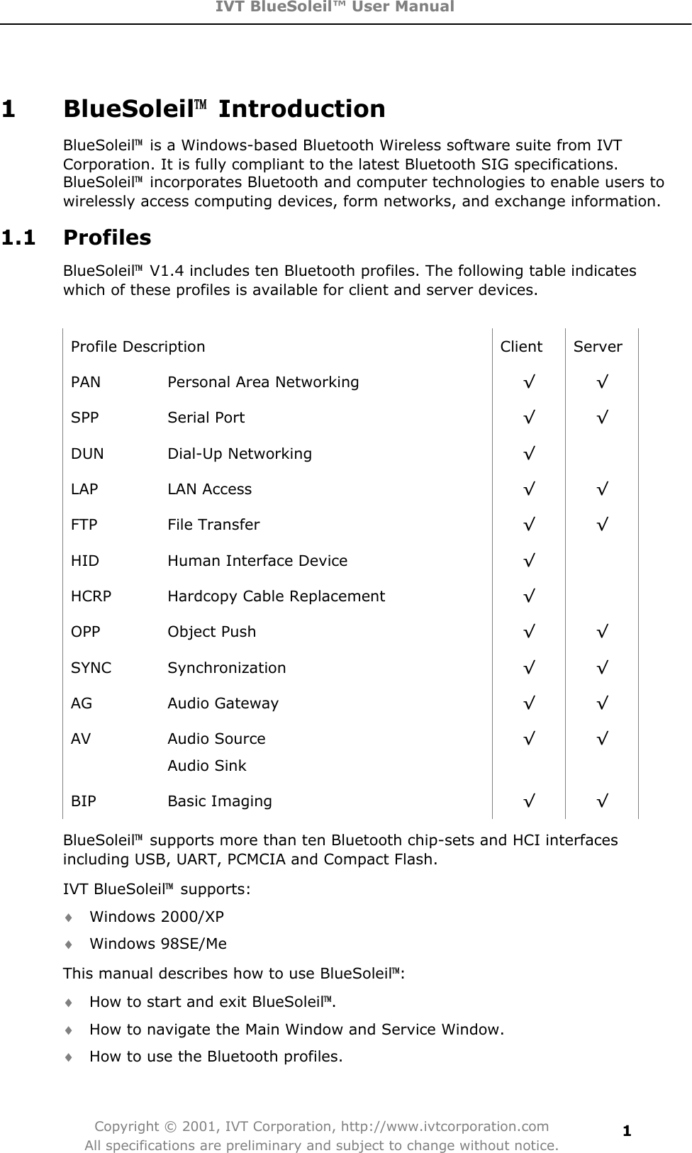 IVT BlueSoleil™ User Manual Copyright © 2001, IVT Corporation, http://www.ivtcorporation.com All specifications are preliminary and subject to change without notice.11 BlueSoleil噡 Introduction  BlueSoleil噡  is a Windows-based Bluetooth Wireless software suite from IVT Corporation. It is fully compliant to the latest Bluetooth SIG specifications. BlueSoleil噡  incorporates Bluetooth and computer technologies to enable users to wirelessly access computing devices, form networks, and exchange information. 1.1 Profiles BlueSoleil噡  V1.4 includes ten Bluetooth profiles. The following table indicates which of these profiles is available for client and server devices. Profile Description  Client  Server PAN  Personal Area Networking  ¥¥SPP Serial Port  ¥¥DUN Dial-Up Networking  ¥LAP LAN Access  ¥¥FTP File Transfer  ¥¥HID  Human Interface Device  ¥HCRP  Hardcopy Cable Replacement  ¥OPP Object Push  ¥¥SYNC Synchronization  ¥¥AG Audio Gateway  ¥¥AV  Audio Source   Audio Sink ¥¥BIP Basic Imaging  ¥¥BlueSoleil噡  supports more than ten Bluetooth chip-sets and HCI interfaces including USB, UART, PCMCIA and Compact Flash. IVT BlueSoleil噡 supports: i Windows 2000/XP i Windows 98SE/Me This manual describes how to use BlueSoleil噡:i How to start and exit BlueSoleil噡.i How to navigate the Main Window and Service Window. i How to use the Bluetooth profiles. 