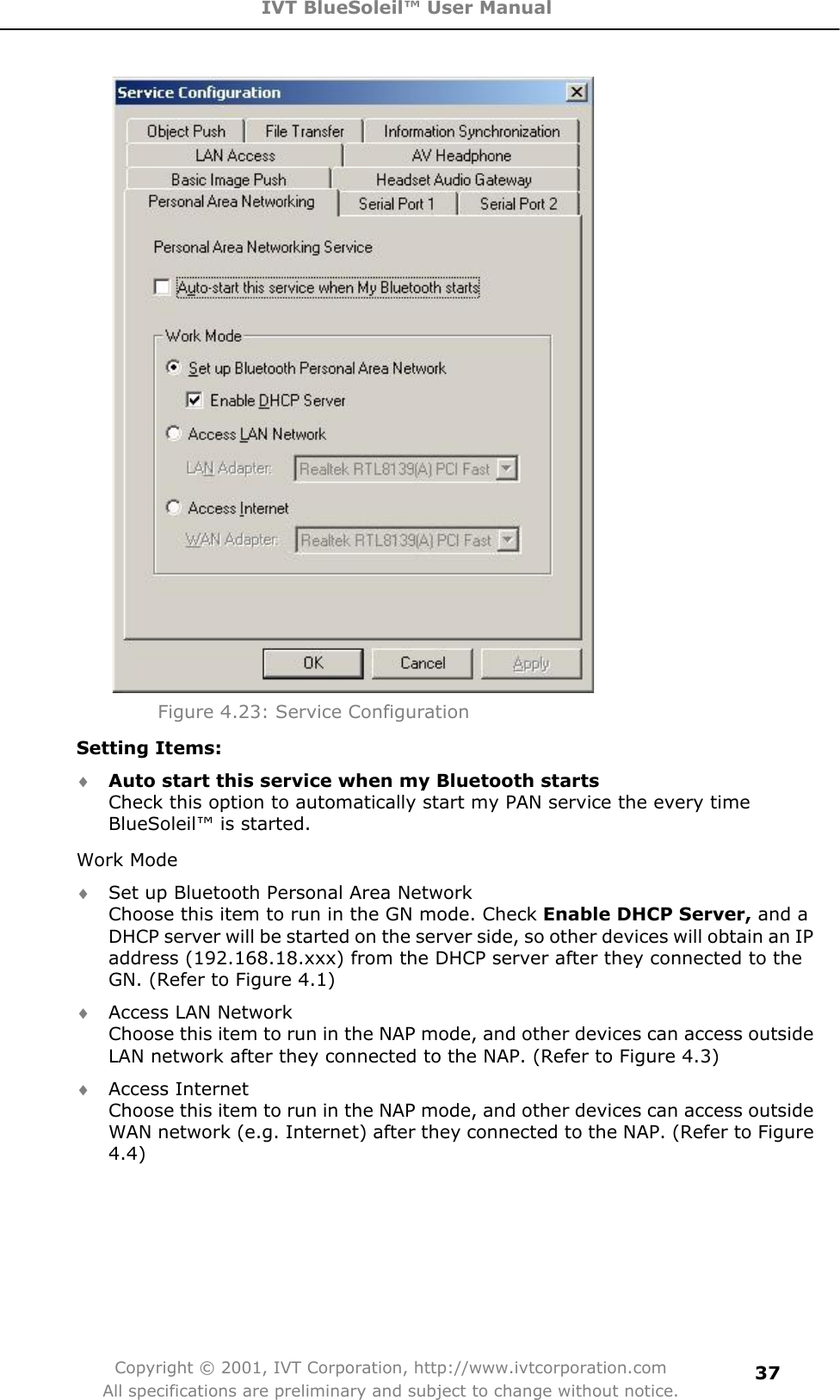 IVT BlueSoleil™ User Manual Copyright © 2001, IVT Corporation, http://www.ivtcorporation.com All specifications are preliminary and subject to change without notice.37Figure 4.23: Service Configuration Setting Items: i Auto start this service when my Bluetooth startsCheck this option to automatically start my PAN service the every time BlueSoleil™ is started. Work Mode i Set up Bluetooth Personal Area Network Choose this item to run in the GN mode. Check Enable DHCP Server, and aDHCP server will be started on the server side, so other devices will obtain an IP address (192.168.18.xxx) from the DHCP server after they connected to the GN. (Refer to Figure 4.1) i Access LAN Network Choose this item to run in the NAP mode, and other devices can access outside LAN network after they connected to the NAP. (Refer to Figure 4.3) i Access Internet Choose this item to run in the NAP mode, and other devices can access outside WAN network (e.g. Internet) after they connected to the NAP. (Refer to Figure 4.4)