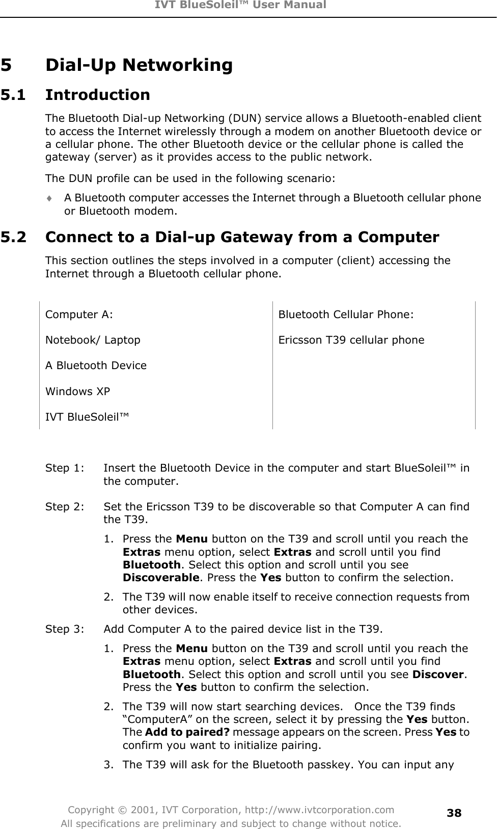 IVT BlueSoleil™ User Manual Copyright © 2001, IVT Corporation, http://www.ivtcorporation.com All specifications are preliminary and subject to change without notice.385 Dial-Up Networking 5.1 Introduction The Bluetooth Dial-up Networking (DUN) service allows a Bluetooth-enabled client to access the Internet wirelessly through a modem on another Bluetooth device or a cellular phone. The other Bluetooth device or the cellular phone is called the gateway (server) as it provides access to the public network. The DUN profile can be used in the following scenario: i A Bluetooth computer accesses the Internet through a Bluetooth cellular phone or Bluetooth modem. 5.2  Connect to a Dial-up Gateway from a Computer This section outlines the steps involved in a computer (client) accessing the Internet through a Bluetooth cellular phone.   Computer A:  Bluetooth Cellular Phone: Notebook/ Laptop  Ericsson T39 cellular phone A Bluetooth Device     Windows XP   IVT BlueSoleil™   Step 1:  Insert the Bluetooth Device in the computer and start BlueSoleil™ in the computer. Step 2:  Set the Ericsson T39 to be discoverable so that Computer A can find the T39.   1. Press the Menu button on the T39 and scroll until you reach the Extras menu option, select Extras and scroll until you find Bluetooth. Select this option and scroll until you see Discoverable. Press the Yes button to confirm the selection.   2.  The T39 will now enable itself to receive connection requests from other devices. Step 3:  Add Computer A to the paired device list in the T39. 1. Press the Menu button on the T39 and scroll until you reach the Extras menu option, select Extras and scroll until you find Bluetooth. Select this option and scroll until you see Discover.Press the Yes button to confirm the selection. 2.  The T39 will now start searching devices.    Once the T39 finds “ComputerA” on the screen, select it by pressing the Yes button. The Add to paired? message appears on the screen. Press Yes to confirm you want to initialize pairing. 3.  The T39 will ask for the Bluetooth passkey. You can input any 