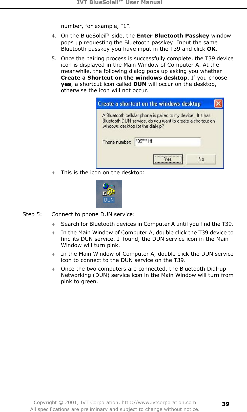 IVT BlueSoleil™ User Manual Copyright © 2001, IVT Corporation, http://www.ivtcorporation.com All specifications are preliminary and subject to change without notice.39number, for example, “1”. 4.  On the BlueSoleil噡 side, the Enter Bluetooth Passkey window pops up requesting the Bluetooth passkey. Input the same Bluetooth passkey you have input in the T39 and click OK.5.  Once the pairing process is successfully complete, the T39 device icon is displayed in the Main Window of Computer A. At the meanwhile, the following dialog pops up asking you whether Create a Shortcut on the windows desktop. If you choose yes, a shortcut icon called DUN will occur on the desktop, otherwise the icon will not occur. i This is the icon on the desktop: Step 5:  Connect to phone DUN service: i Search for Bluetooth devices in Computer A until you find the T39. i In the Main Window of Computer A, double click the T39 device to find its DUN service. If found, the DUN service icon in the Main Window will turn pink. i In the Main Window of Computer A, double click the DUN service icon to connect to the DUN service on the T39. i Once the two computers are connected, the Bluetooth Dial-up Networking (DUN) service icon in the Main Window will turn from pink to green. 