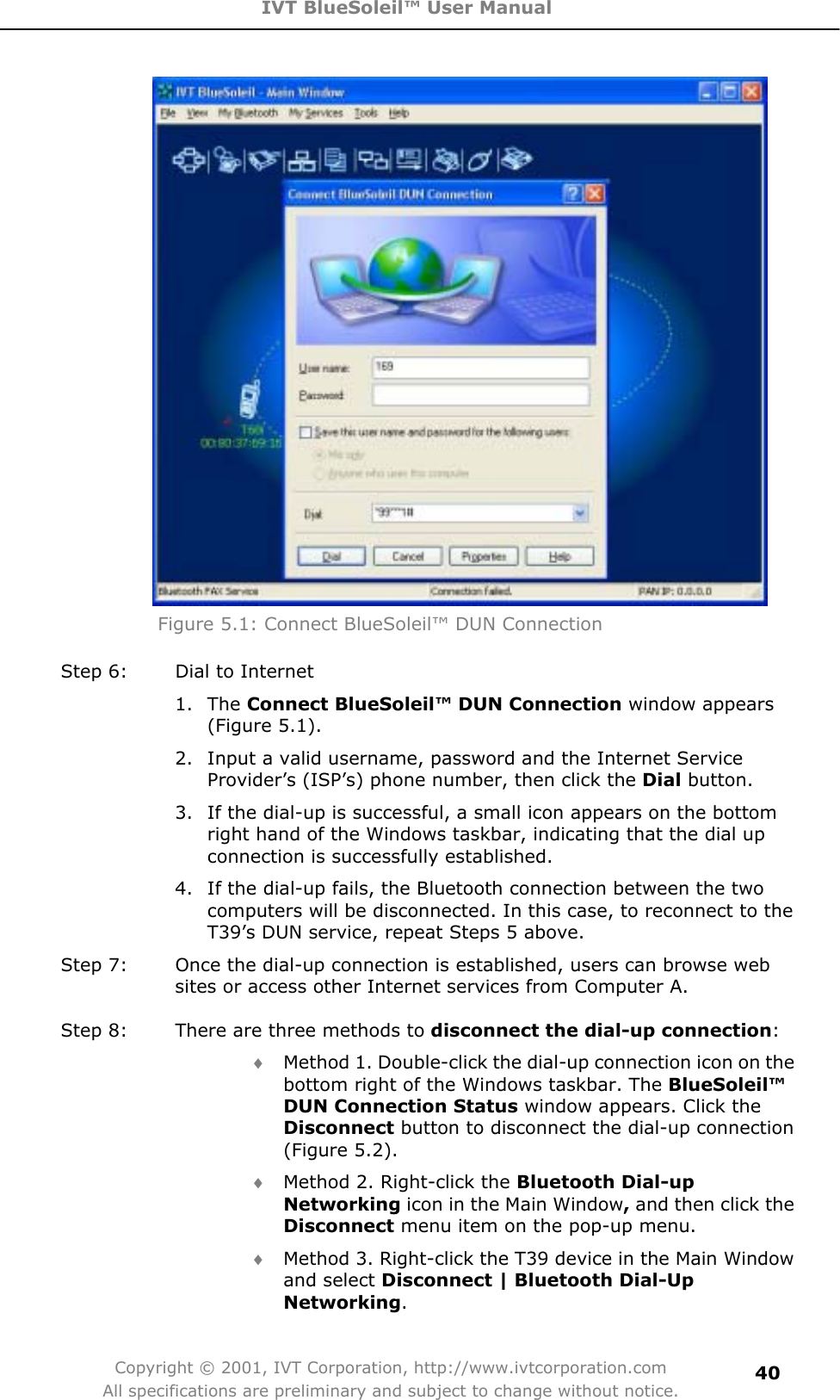 IVT BlueSoleil™ User Manual Copyright © 2001, IVT Corporation, http://www.ivtcorporation.com All specifications are preliminary and subject to change without notice.40Figure 5.1: Connect BlueSoleil™ DUN Connection Step 6:  Dial to Internet 1. The Connect BlueSoleil™ DUN Connection window appears (Figure 5.1). 2.  Input a valid username, password and the Internet Service Provider’s (ISP’s) phone number, then click the Dial button.   3.  If the dial-up is successful, a small icon appears on the bottom right hand of the Windows taskbar, indicating that the dial up connection is successfully established.   4.  If the dial-up fails, the Bluetooth connection between the two computers will be disconnected. In this case, to reconnect to the T39’s DUN service, repeat Steps 5 above. Step 7:  Once the dial-up connection is established, users can browse web sites or access other Internet services from Computer A. Step 8:  There are three methods to disconnect the dial-up connection:i Method 1. Double-click the dial-up connection icon on the bottom right of the Windows taskbar. The BlueSoleil™DUN Connection Status window appears. Click the Disconnect button to disconnect the dial-up connection (Figure 5.2). i Method 2. Right-click the Bluetooth Dial-up Networking icon in the Main Window, and then click the Disconnect menu item on the pop-up menu. i Method 3. Right-click the T39 device in the Main Window and select Disconnect | Bluetooth Dial-Up Networking.