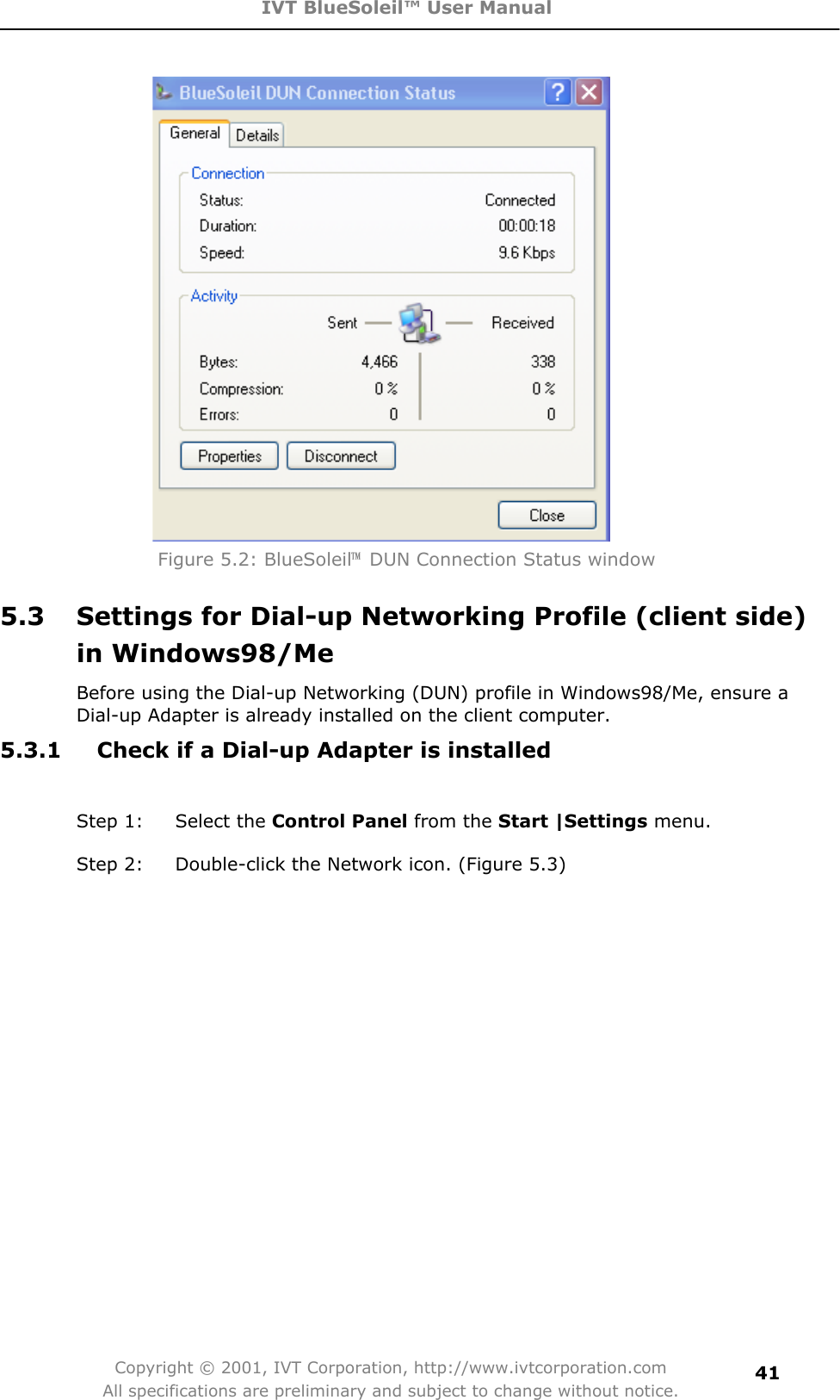 IVT BlueSoleil™ User Manual Copyright © 2001, IVT Corporation, http://www.ivtcorporation.com All specifications are preliminary and subject to change without notice.41Figure 5.2: BlueSoleil噡  DUN Connection Status window 5.3  Settings for Dial-up Networking Profile (client side) in Windows98/Me Before using the Dial-up Networking (DUN) profile in Windows98/Me, ensure a Dial-up Adapter is already installed on the client computer. 5.3.1  Check if a Dial-up Adapter is installed Step 1:  Select the Control Panel from the Start |Settings menu.   Step 2:  Double-click the Network icon. (Figure 5.3) 