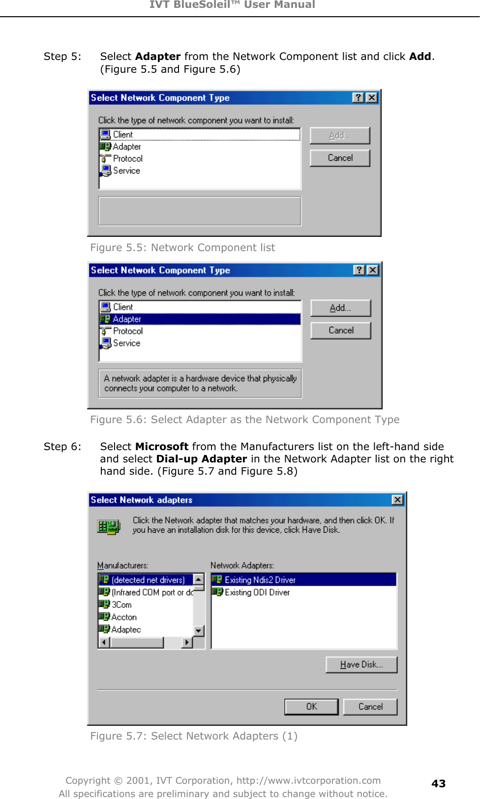 IVT BlueSoleil™ User Manual Copyright © 2001, IVT Corporation, http://www.ivtcorporation.com All specifications are preliminary and subject to change without notice.43Step 5:  Select Adapter from the Network Component list and click Add.(Figure 5.5 and Figure 5.6)   Figure 5.5: Network Component list Figure 5.6: Select Adapter as the Network Component Type Step 6:  Select Microsoft from the Manufacturers list on the left-hand side and select Dial-up Adapter in the Network Adapter list on the right hand side. (Figure 5.7 and Figure 5.8) Figure 5.7: Select Network Adapters (1) 