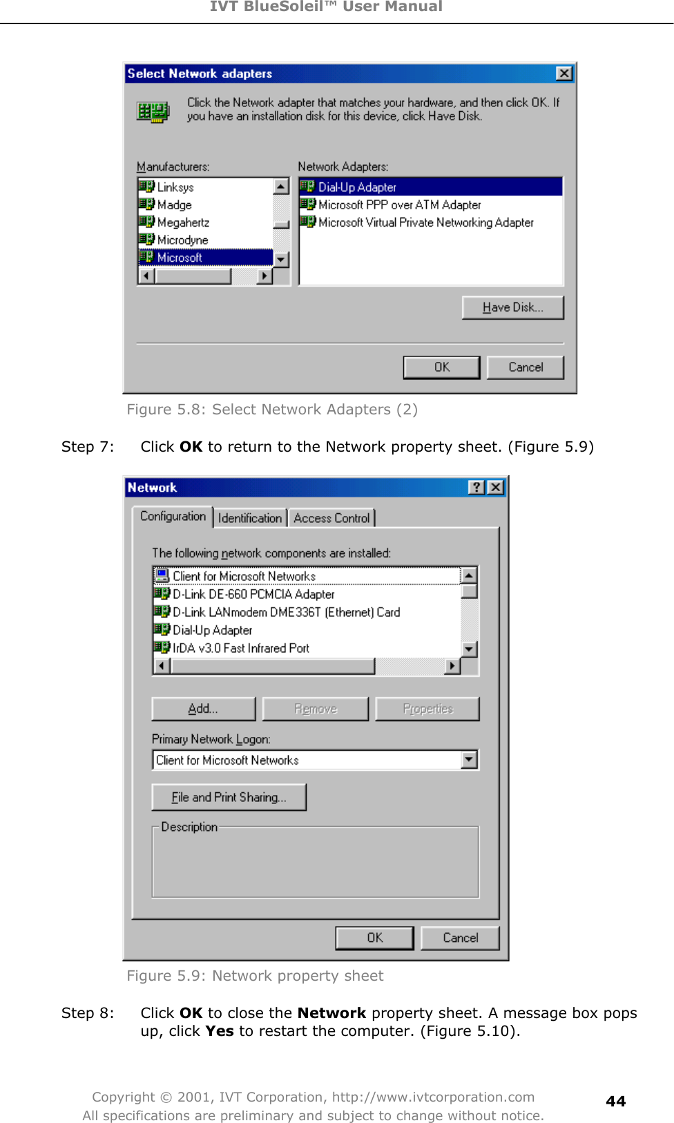 IVT BlueSoleil™ User Manual Copyright © 2001, IVT Corporation, http://www.ivtcorporation.com All specifications are preliminary and subject to change without notice.44Figure 5.8: Select Network Adapters (2) Step 7:  Click OK to return to the Network property sheet. (Figure 5.9) Figure 5.9: Network property sheet Step 8:  Click OK to close the Network property sheet. A message box pops up, click Yes to restart the computer. (Figure 5.10). 