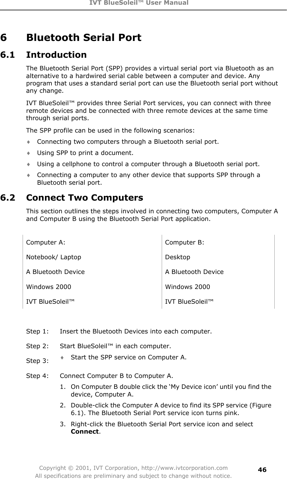 IVT BlueSoleil™ User Manual Copyright © 2001, IVT Corporation, http://www.ivtcorporation.com All specifications are preliminary and subject to change without notice.466  Bluetooth Serial Port 6.1 Introduction The Bluetooth Serial Port (SPP) provides a virtual serial port via Bluetooth as an alternative to a hardwired serial cable between a computer and device. Any program that uses a standard serial port can use the Bluetooth serial port without any change. IVT BlueSoleil™ provides three Serial Port services, you can connect with three remote devices and be connected with three remote devices at the same time through serial ports. The SPP profile can be used in the following scenarios: i Connecting two computers through a Bluetooth serial port. i Using SPP to print a document. i Using a cellphone to control a computer through a Bluetooth serial port. i Connecting a computer to any other device that supports SPP through a Bluetooth serial port. 6.2 Connect Two Computers This section outlines the steps involved in connecting two computers, Computer A and Computer B using the Bluetooth Serial Port application. Computer A:  Computer B: Notebook/ Laptop  Desktop A Bluetooth Device  A Bluetooth Device Windows 2000  Windows 2000 IVT BlueSoleil™  IVT BlueSoleil™ Step 1:  Insert the Bluetooth Devices into each computer. Step 2:  Start BlueSoleil™ in each computer. Step 3:  i Start the SPP service on Computer A. Step 4:  Connect Computer B to Computer A. 1.  On Computer B double click the ‘My Device icon’ until you find the device, Computer A. 2.  Double-click the Computer A device to find its SPP service (Figure 6.1). The Bluetooth Serial Port service icon turns pink. 3.  Right-click the Bluetooth Serial Port service icon and select Connect.