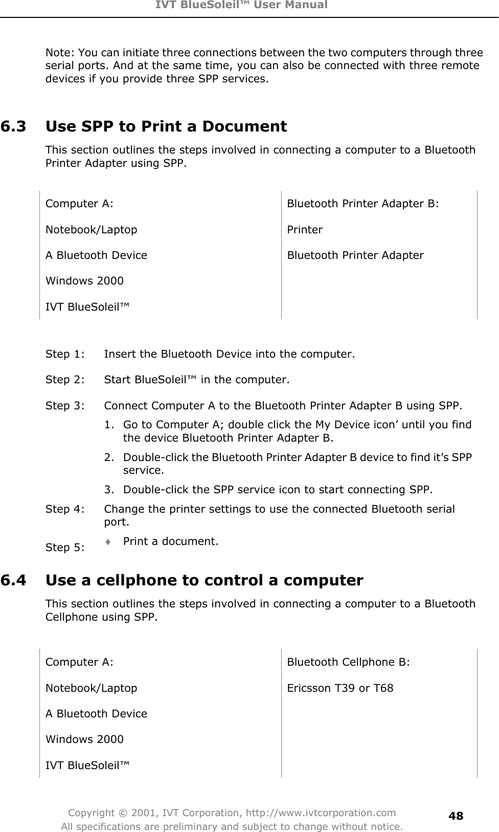 IVT BlueSoleil™ User Manual Copyright © 2001, IVT Corporation, http://www.ivtcorporation.com All specifications are preliminary and subject to change without notice.48Note: You can initiate three connections between the two computers through three serial ports. And at the same time, you can also be connected with three remote devices if you provide three SPP services.   6.3  Use SPP to Print a Document This section outlines the steps involved in connecting a computer to a Bluetooth Printer Adapter using SPP. Computer A:  Bluetooth Printer Adapter B: Notebook/Laptop Printer A Bluetooth Device  Bluetooth Printer Adapter   Windows 2000   IVT BlueSoleil™   Step 1:  Insert the Bluetooth Device into the computer. Step 2:  Start BlueSoleil™ in the computer. Step 3:  Connect Computer A to the Bluetooth Printer Adapter B using SPP. 1.  Go to Computer A; double click the My Device icon’ until you find the device Bluetooth Printer Adapter B. 2.  Double-click the Bluetooth Printer Adapter B device to find it’s SPP service.3.  Double-click the SPP service icon to start connecting SPP. Step 4:  Change the printer settings to use the connected Bluetooth serial port.Step 5:  i Print a document. 6.4  Use a cellphone to control a computer This section outlines the steps involved in connecting a computer to a Bluetooth Cellphone using SPP. Computer A:  Bluetooth Cellphone B: Notebook/Laptop  Ericsson T39 or T68 A Bluetooth Device   Windows 2000   IVT BlueSoleil™   