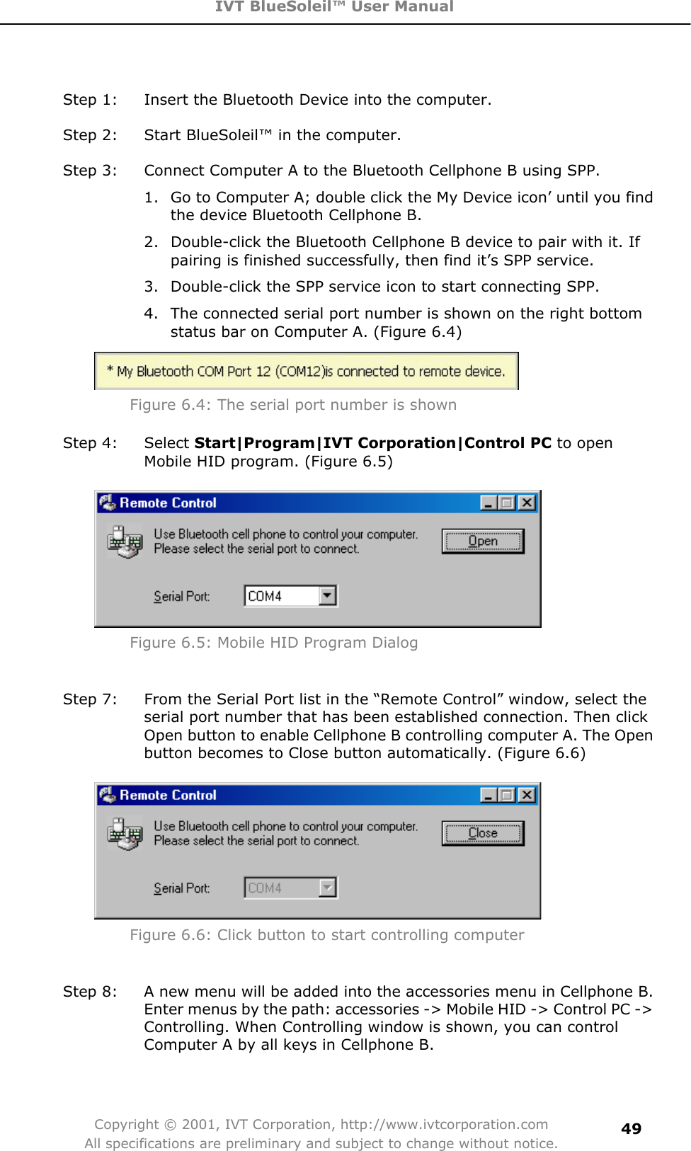 IVT BlueSoleil™ User Manual Copyright © 2001, IVT Corporation, http://www.ivtcorporation.com All specifications are preliminary and subject to change without notice.49Step 1:  Insert the Bluetooth Device into the computer. Step 2:  Start BlueSoleil™ in the computer. Step 3:  Connect Computer A to the Bluetooth Cellphone B using SPP. 1.  Go to Computer A; double click the My Device icon’ until you find the device Bluetooth Cellphone B. 2.  Double-click the Bluetooth Cellphone B device to pair with it. If pairing is finished successfully, then find it’s SPP service. 3.  Double-click the SPP service icon to start connecting SPP. 4.  The connected serial port number is shown on the right bottom status bar on Computer A. (Figure 6.4) Figure 6.4: The serial port number is shown Step 4:  Select Start|Program|IVT Corporation|Control PC to open Mobile HID program. (Figure 6.5) Figure 6.5: Mobile HID Program Dialog Step 7:  From the Serial Port list in the “Remote Control” window, select the serial port number that has been established connection. Then click Open button to enable Cellphone B controlling computer A. The Open button becomes to Close button automatically. (Figure 6.6) Figure 6.6: Click button to start controlling computer Step 8:  A new menu will be added into the accessories menu in Cellphone B. Enter menus by the path: accessories -&gt; Mobile HID -&gt; Control PC -&gt; Controlling. When Controlling window is shown, you can control Computer A by all keys in Cellphone B. 