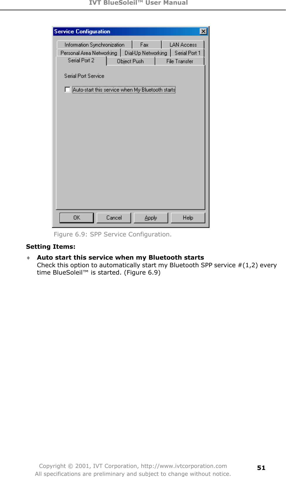 IVT BlueSoleil™ User Manual Copyright © 2001, IVT Corporation, http://www.ivtcorporation.com All specifications are preliminary and subject to change without notice.51Figure 6.9: SPP Service Configuration. Setting Items: i Auto start this service when my Bluetooth startsCheck this option to automatically start my Bluetooth SPP service #(1,2) every time BlueSoleil™ is started. (Figure 6.9) 