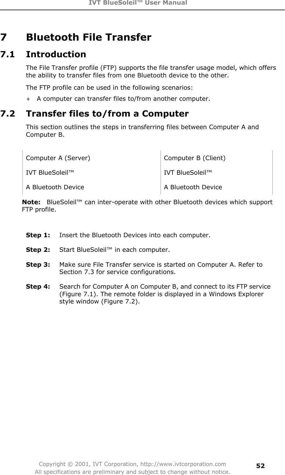 IVT BlueSoleil™ User Manual Copyright © 2001, IVT Corporation, http://www.ivtcorporation.com All specifications are preliminary and subject to change without notice.527  Bluetooth File Transfer 7.1 Introduction The File Transfer profile (FTP) supports the file transfer usage model, which offers the ability to transfer files from one Bluetooth device to the other. The FTP profile can be used in the following scenarios: i A computer can transfer files to/from another computer. 7.2  Transfer files to/from a Computer   This section outlines the steps in transferring files between Computer A and Computer B. Computer A (Server)  Computer B (Client) IVT BlueSoleil™  IVT BlueSoleil™ A Bluetooth Device  A Bluetooth Device Note: BlueSoleil™ can inter-operate with other Bluetooth devices which support FTP profile. Step 1:  Insert the Bluetooth Devices into each computer. Step 2:  Start BlueSoleil™ in each computer. Step 3:  Make sure File Transfer service is started on Computer A. Refer to Section 7.3 for service configurations. Step 4:  Search for Computer A on Computer B, and connect to its FTP service (Figure 7.1). The remote folder is displayed in a Windows Explorer style window (Figure 7.2). 