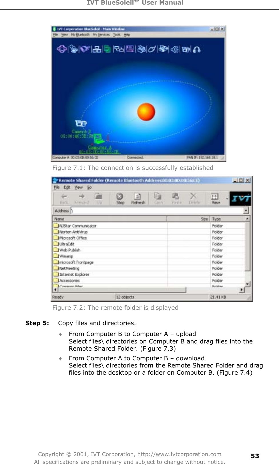 IVT BlueSoleil™ User Manual Copyright © 2001, IVT Corporation, http://www.ivtcorporation.com All specifications are preliminary and subject to change without notice.53Figure 7.1: The connection is successfully established   Figure 7.2: The remote folder is displayed Step 5:  Copy files and directories. i From Computer B to Computer A – upload   Select files\ directories on Computer B and drag files into the Remote Shared Folder. (Figure 7.3) i From Computer A to Computer B – download   Select files\ directories from the Remote Shared Folder and drag files into the desktop or a folder on Computer B. (Figure 7.4) 