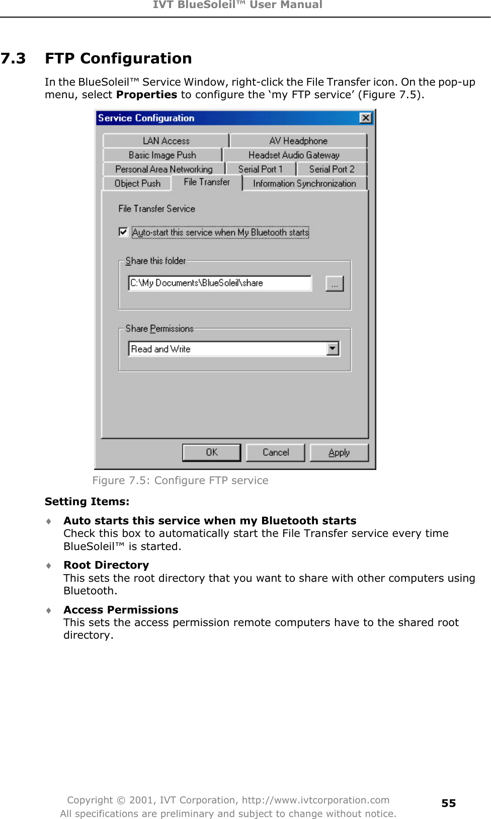 IVT BlueSoleil™ User Manual Copyright © 2001, IVT Corporation, http://www.ivtcorporation.com All specifications are preliminary and subject to change without notice.557.3 FTP Configuration In the BlueSoleil™ Service Window, right-click the File Transfer icon. On the pop-up menu, select Properties to configure the ‘my FTP service’ (Figure 7.5). Figure 7.5: Configure FTP service Setting Items: i Auto starts this service when my Bluetooth startsCheck this box to automatically start the File Transfer service every time BlueSoleil™ is started. i Root DirectoryThis sets the root directory that you want to share with other computers using Bluetooth. i Access PermissionsThis sets the access permission remote computers have to the shared root directory.