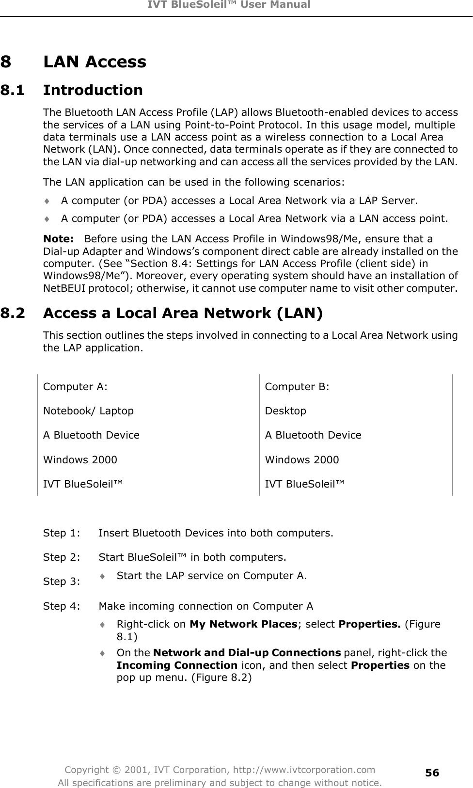 IVT BlueSoleil™ User Manual Copyright © 2001, IVT Corporation, http://www.ivtcorporation.com All specifications are preliminary and subject to change without notice.568 LAN Access 8.1 Introduction The Bluetooth LAN Access Profile (LAP) allows Bluetooth-enabled devices to access the services of a LAN using Point-to-Point Protocol. In this usage model, multiple data terminals use a LAN access point as a wireless connection to a Local Area Network (LAN). Once connected, data terminals operate as if they are connected to the LAN via dial-up networking and can access all the services provided by the LAN. The LAN application can be used in the following scenarios: i A computer (or PDA) accesses a Local Area Network via a LAP Server. i A computer (or PDA) accesses a Local Area Network via a LAN access point. Note:    Before using the LAN Access Profile in Windows98/Me, ensure that a Dial-up Adapter and Windows’s component direct cable are already installed on the computer. (See “Section 8.4: Settings for LAN Access Profile (client side) in Windows98/Me”). Moreover, every operating system should have an installation of NetBEUI protocol; otherwise, it cannot use computer name to visit other computer. 8.2  Access a Local Area Network (LAN) This section outlines the steps involved in connecting to a Local Area Network using the LAP application.   Computer A:  Computer B: Notebook/ Laptop  Desktop A Bluetooth Device    A Bluetooth Device Windows 2000  Windows 2000 IVT BlueSoleil™  IVT BlueSoleil™ Step 1:  Insert Bluetooth Devices into both computers. Step 2:  Start BlueSoleil™ in both computers. Step 3:  i Start the LAP service on Computer A. Step 4:  Make incoming connection on Computer A i Right-click on My Network Places; select Properties. (Figure 8.1)i On the Network and Dial-up Connections panel, right-click the Incoming Connection icon, and then select Properties on the pop up menu. (Figure 8.2) 