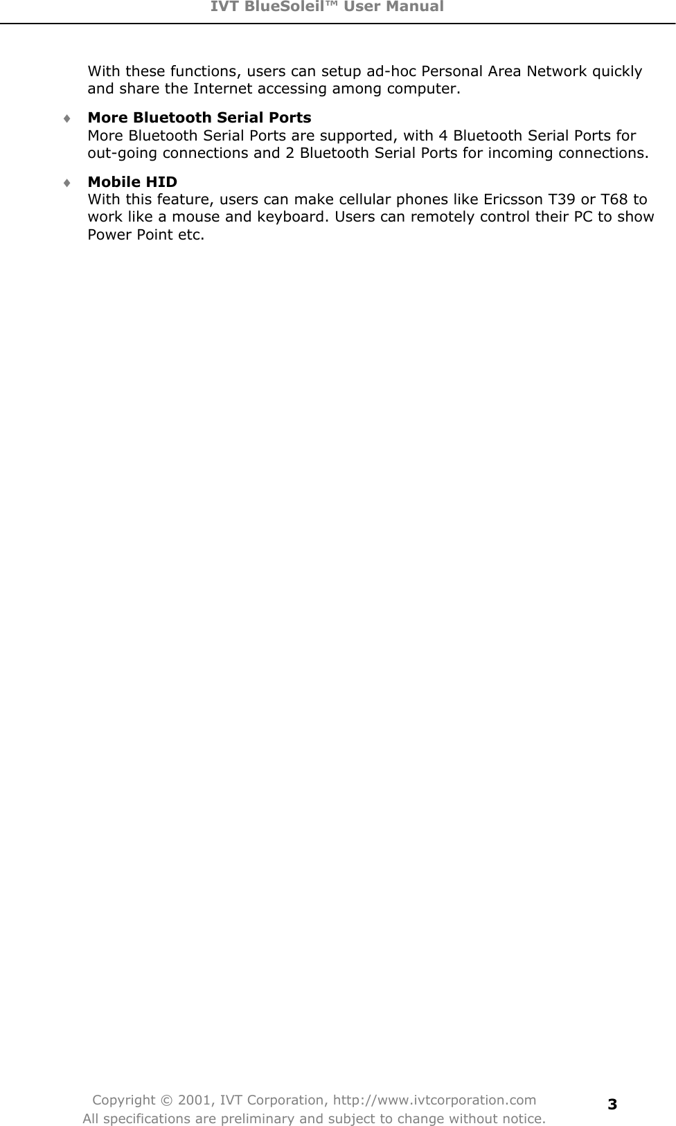 IVT BlueSoleil™ User Manual Copyright © 2001, IVT Corporation, http://www.ivtcorporation.com All specifications are preliminary and subject to change without notice.3With these functions, users can setup ad-hoc Personal Area Network quickly and share the Internet accessing among computer. i More Bluetooth Serial PortsMore Bluetooth Serial Ports are supported, with 4 Bluetooth Serial Ports for out-going connections and 2 Bluetooth Serial Ports for incoming connections. i Mobile HIDWith this feature, users can make cellular phones like Ericsson T39 or T68 to work like a mouse and keyboard. Users can remotely control their PC to show Power Point etc.   