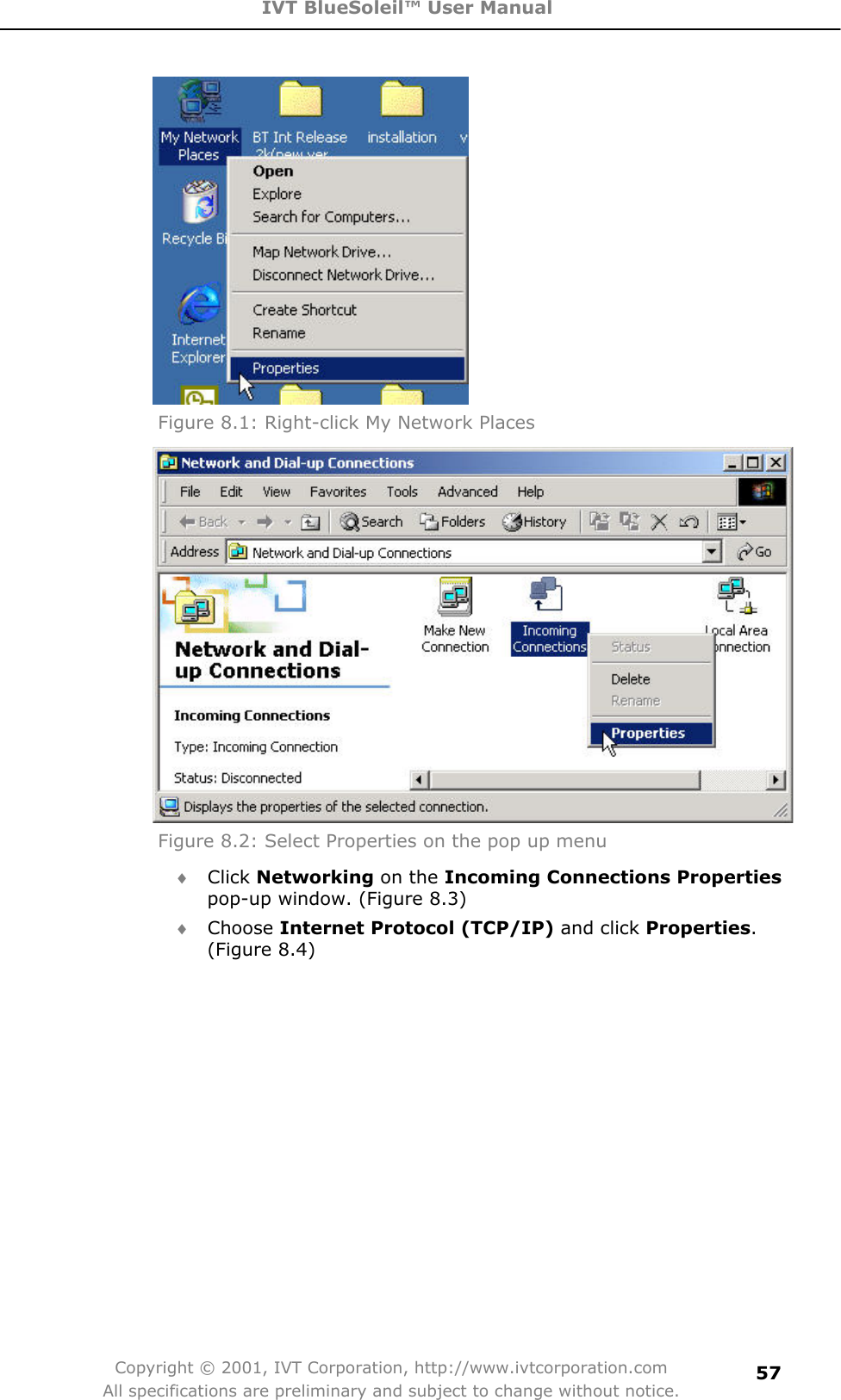 IVT BlueSoleil™ User Manual Copyright © 2001, IVT Corporation, http://www.ivtcorporation.com All specifications are preliminary and subject to change without notice.57Figure 8.1: Right-click My Network Places Figure 8.2: Select Properties on the pop up menu i Click Networking on the Incoming Connections Propertiespop-up window. (Figure 8.3)   i Choose Internet Protocol (TCP/IP) and click Properties.(Figure 8.4) 