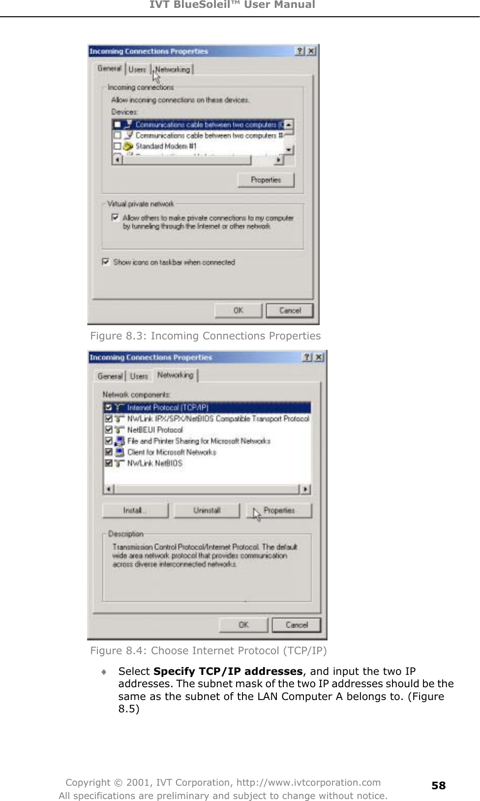 IVT BlueSoleil™ User Manual Copyright © 2001, IVT Corporation, http://www.ivtcorporation.com All specifications are preliminary and subject to change without notice.58Figure 8.3: Incoming Connections Properties Figure 8.4: Choose Internet Protocol (TCP/IP) i Select Specify TCP/IP addresses, and input the two IP addresses. The subnet mask of the two IP addresses should be the same as the subnet of the LAN Computer A belongs to. (Figure 8.5)