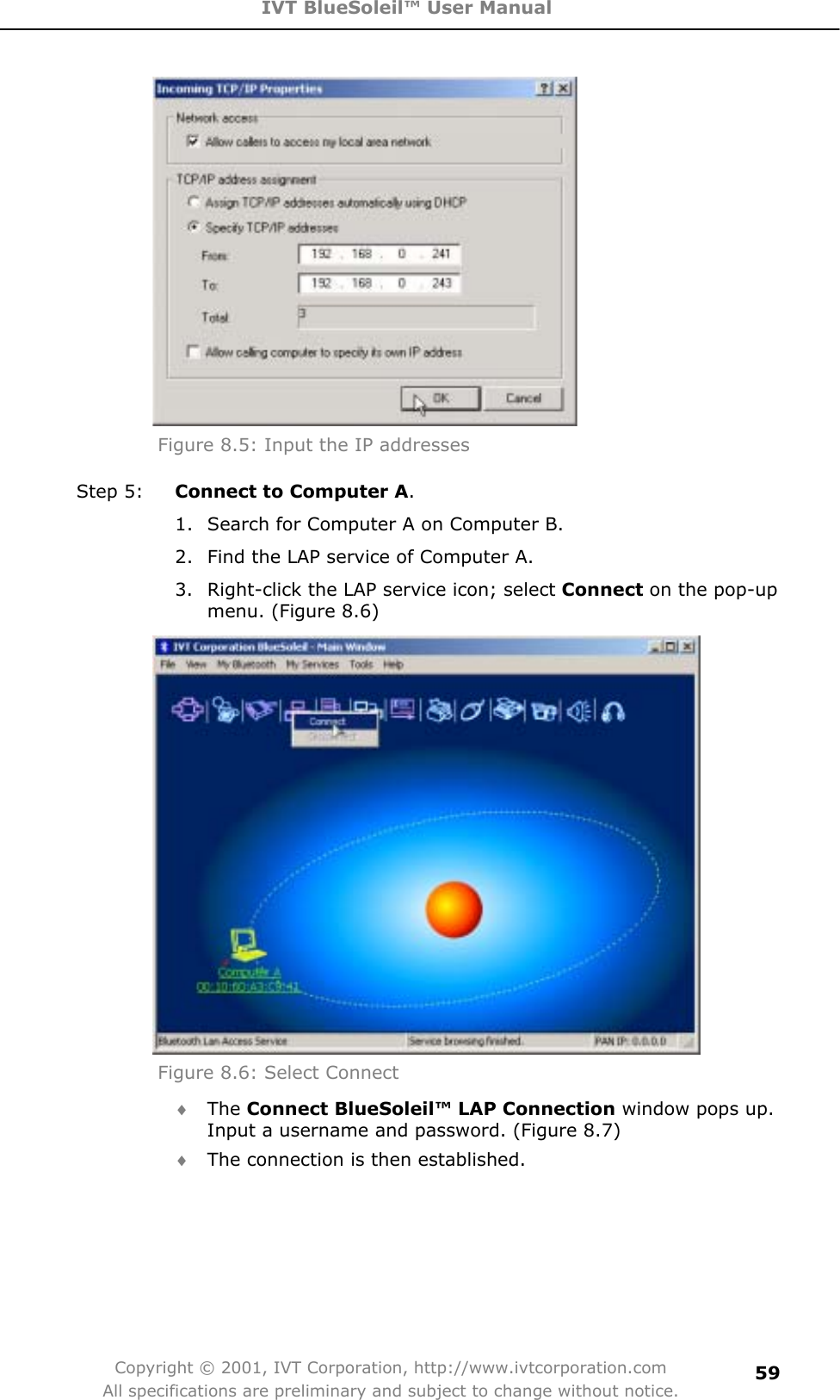 IVT BlueSoleil™ User Manual Copyright © 2001, IVT Corporation, http://www.ivtcorporation.com All specifications are preliminary and subject to change without notice.59Figure 8.5: Input the IP addresses Step 5:  Connect to Computer A.1.  Search for Computer A on Computer B. 2.  Find the LAP service of Computer A. 3.  Right-click the LAP service icon; select Connect on the pop-up menu. (Figure 8.6) Figure 8.6: Select Connect i The Connect BlueSoleil™ LAP Connection window pops up. Input a username and password. (Figure 8.7) i The connection is then established. 