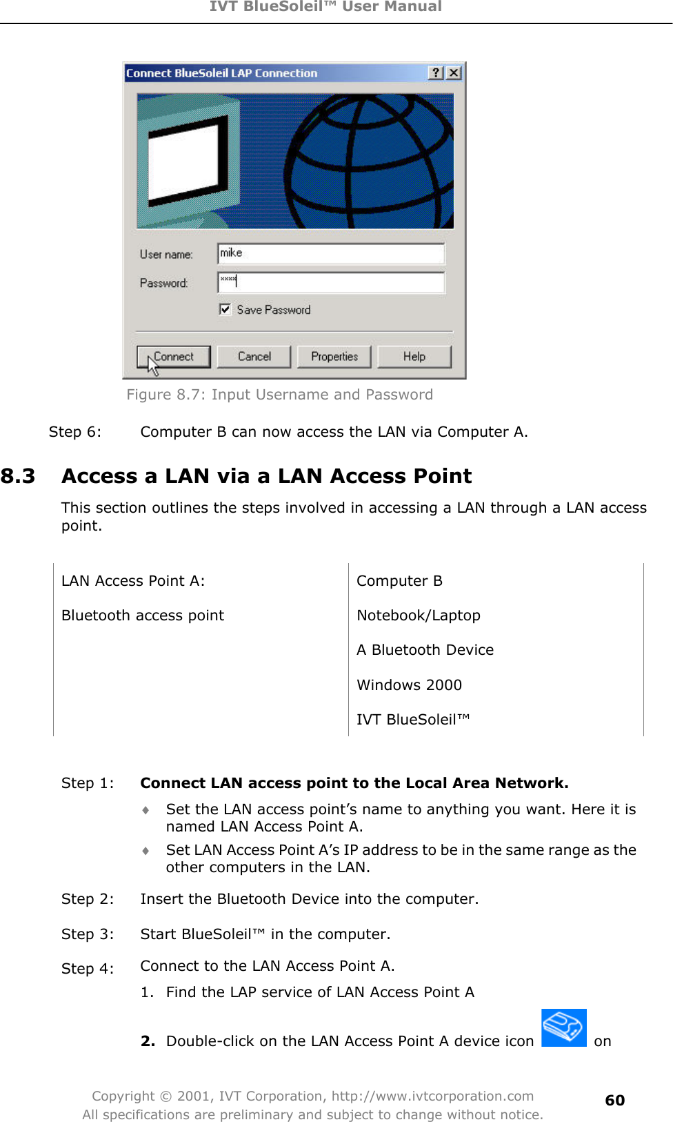 IVT BlueSoleil™ User Manual Copyright © 2001, IVT Corporation, http://www.ivtcorporation.com All specifications are preliminary and subject to change without notice.60Figure 8.7: Input Username and Password Step 6:  Computer B can now access the LAN via Computer A. 8.3  Access a LAN via a LAN Access Point This section outlines the steps involved in accessing a LAN through a LAN access point.LAN Access Point A:  Computer B Bluetooth access point  Notebook/Laptop   A Bluetooth Device  Windows 2000  IVT BlueSoleil™ Step 1:  Connect LAN access point to the Local Area Network. i Set the LAN access point’s name to anything you want. Here it is named LAN Access Point A. i Set LAN Access Point A’s IP address to be in the same range as the other computers in the LAN. Step 2:  Insert the Bluetooth Device into the computer. Step 3:  Start BlueSoleil™ in the computer. Step 4:  Connect to the LAN Access Point A.1.  Find the LAP service of LAN Access Point A   2. Double-click on the LAN Access Point A device icon   on 