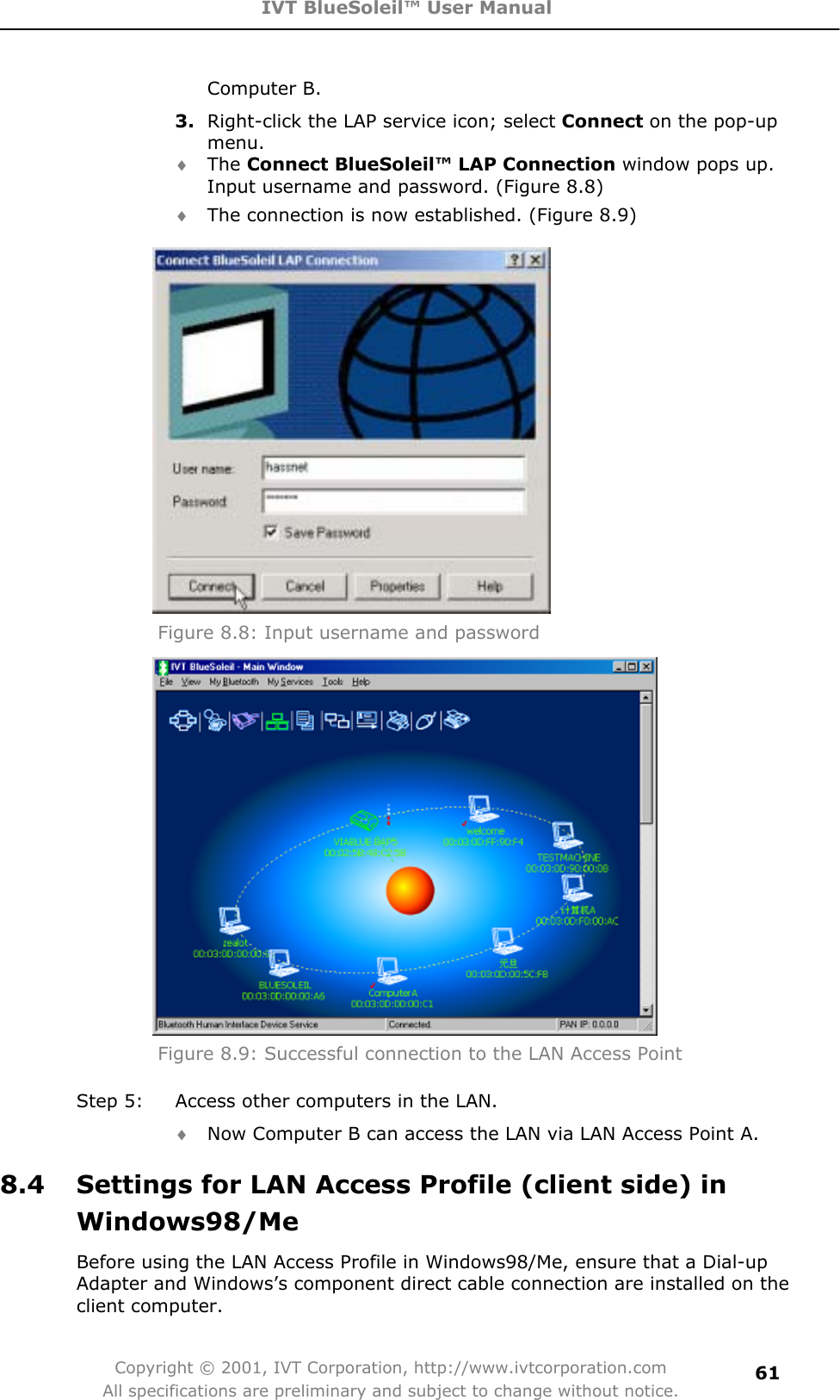 IVT BlueSoleil™ User Manual Copyright © 2001, IVT Corporation, http://www.ivtcorporation.com All specifications are preliminary and subject to change without notice.61Computer B. 3. Right-click the LAP service icon; select Connect on the pop-up menu.i The Connect BlueSoleil™ LAP Connection window pops up. Input username and password. (Figure 8.8) i The connection is now established. (Figure 8.9) Figure 8.8: Input username and password Figure 8.9: Successful connection to the LAN Access Point Step 5:  Access other computers in the LAN. i Now Computer B can access the LAN via LAN Access Point A. 8.4  Settings for LAN Access Profile (client side) in Windows98/MeBefore using the LAN Access Profile in Windows98/Me, ensure that a Dial-up Adapter and Windows’s component direct cable connection are installed on the client computer. 