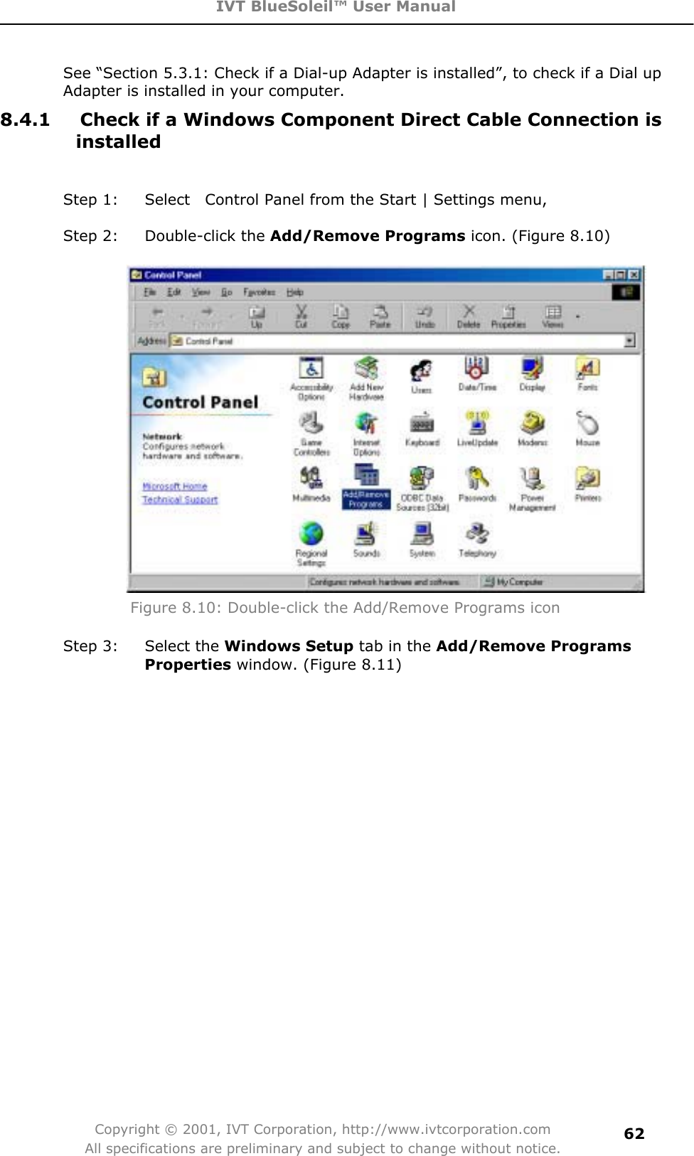 IVT BlueSoleil™ User Manual Copyright © 2001, IVT Corporation, http://www.ivtcorporation.com All specifications are preliminary and subject to change without notice.62See “Section 5.3.1: Check if a Dial-up Adapter is installed”, to check if a Dial up Adapter is installed in your computer. 8.4.1  Check if a Windows Component Direct Cable Connection is installedStep 1:  Select    Control Panel from the Start | Settings menu,   Step 2:  Double-click the Add/Remove Programs icon. (Figure 8.10) Figure 8.10: Double-click the Add/Remove Programs icon Step 3:  Select the Windows Setup tab in the Add/Remove ProgramsProperties window. (Figure 8.11) 