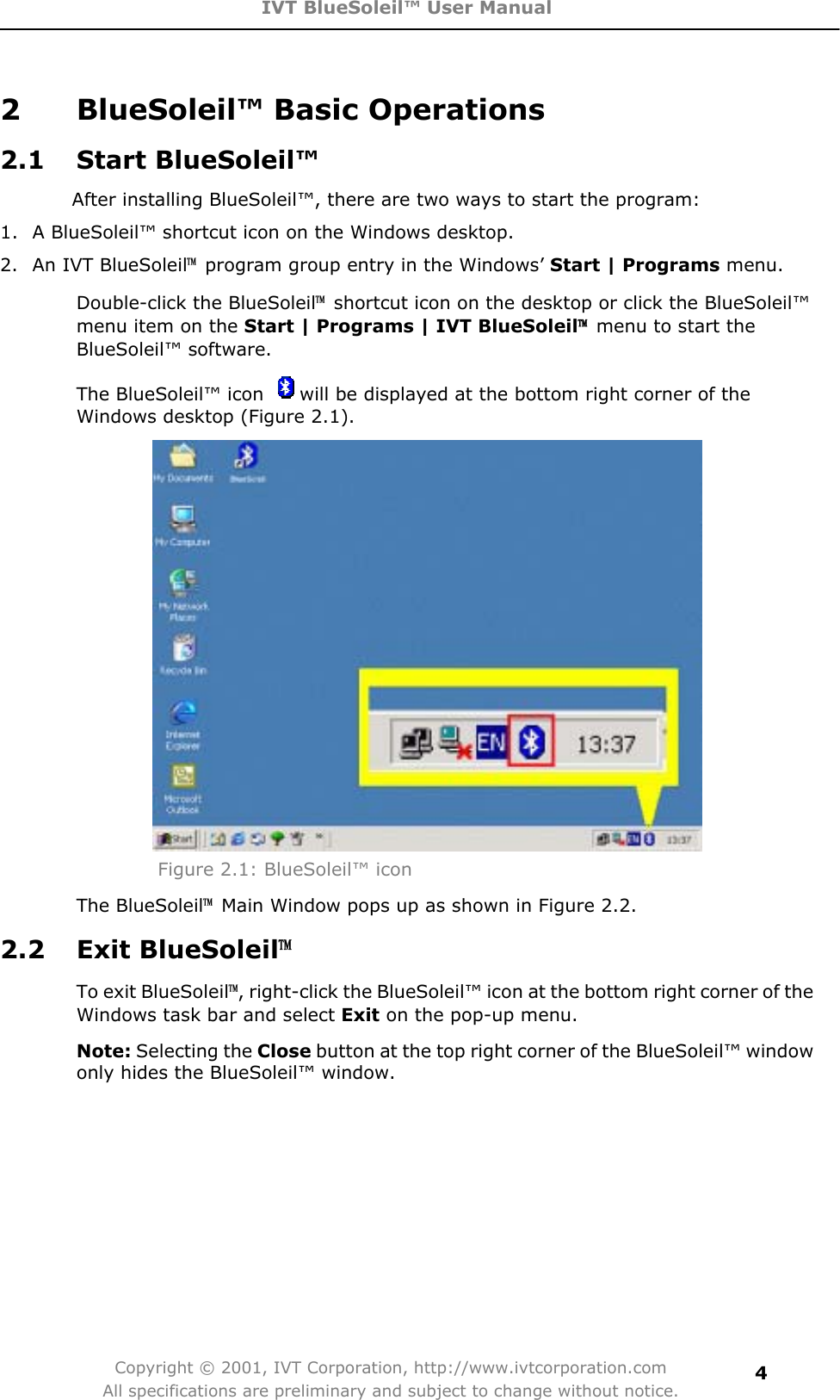 IVT BlueSoleil™ User Manual Copyright © 2001, IVT Corporation, http://www.ivtcorporation.com All specifications are preliminary and subject to change without notice.42  BlueSoleil™ Basic Operations   2.1 Start BlueSoleil™ After installing BlueSoleil™, there are two ways to start the program: 1.  A BlueSoleil™ shortcut icon on the Windows desktop. 2.  An IVT BlueSoleil噡program group entry in the Windows’ Start | Programs menu. Double-click the BlueSoleil噡shortcut icon on the desktop or click the BlueSoleil™menu item on the Start | Programs | IVT BlueSoleil噡menu to start the BlueSoleil™ software.   The BlueSoleil™ icon  will be displayed at the bottom right corner of the Windows desktop (Figure 2.1). Figure 2.1: BlueSoleil™ icon The BlueSoleil噡  Main Window pops up as shown in Figure 2.2. 2.2 Exit BlueSoleil噡To exit BlueSoleil噡, right-click the BlueSoleil™ icon at the bottom right corner of the Windows task bar and select Exit on the pop-up menu.   Note: Selecting the Close button at the top right corner of the BlueSoleil™ window only hides the BlueSoleil™ window. 