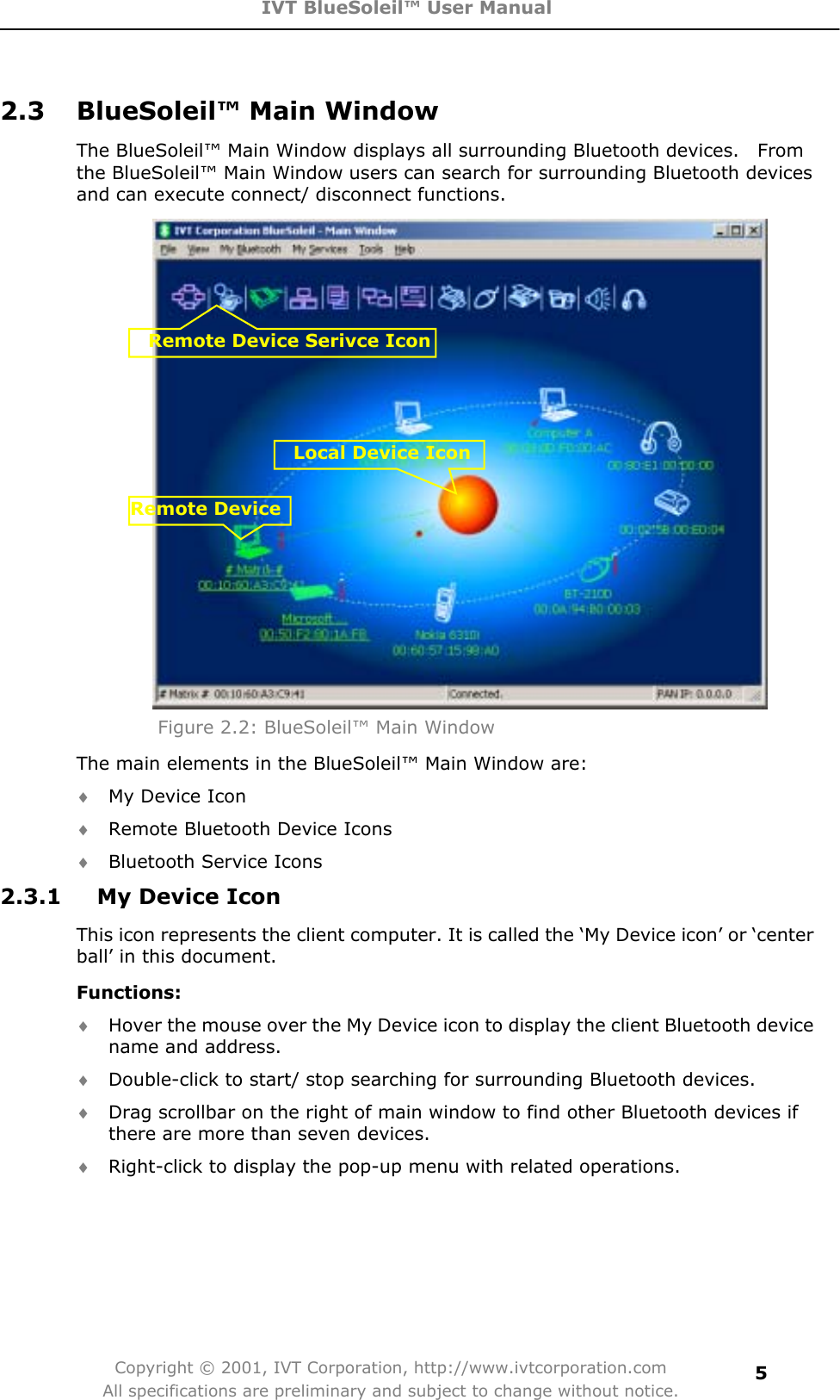 IVT BlueSoleil™ User Manual Copyright © 2001, IVT Corporation, http://www.ivtcorporation.com All specifications are preliminary and subject to change without notice.52.3  BlueSoleil™ Main Window The BlueSoleil™ Main Window displays all surrounding Bluetooth devices.    From the BlueSoleil™ Main Window users can search for surrounding Bluetooth devices and can execute connect/ disconnect functions. Figure 2.2: BlueSoleil™ Main Window The main elements in the BlueSoleil™ Main Window are: i My Device Icon i Remote Bluetooth Device Icons i Bluetooth Service Icons 2.3.1  My Device Icon   This icon represents the client computer. It is called the ‘My Device icon’ or ‘center ball’ in this document. Functions:i Hover the mouse over the My Device icon to display the client Bluetooth device name and address. i Double-click to start/ stop searching for surrounding Bluetooth devices. i Drag scrollbar on the right of main window to find other Bluetooth devices if there are more than seven devices. i Right-click to display the pop-up menu with related operations.Remote DeviceLocal Device IconRemote Device Serivce Icon