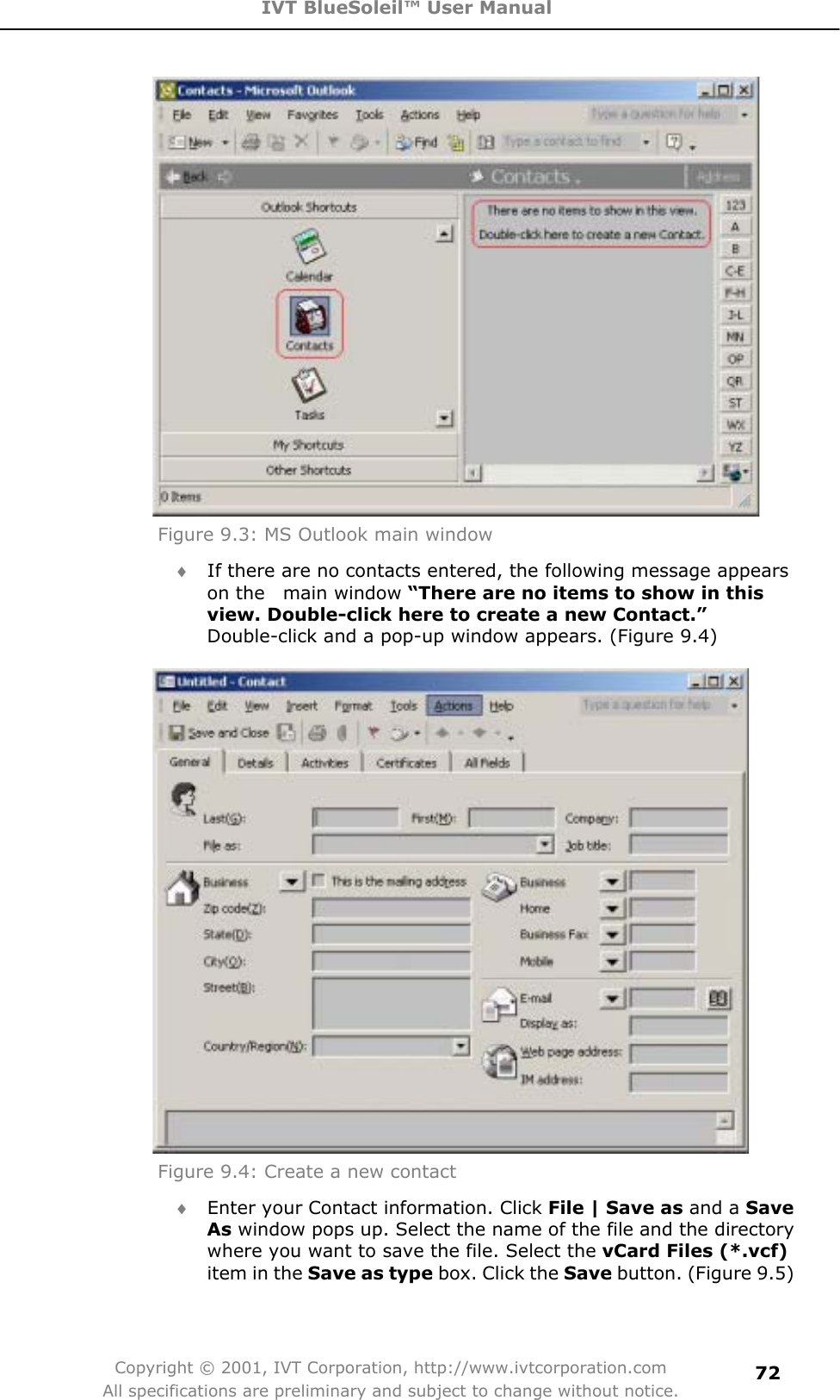 IVT BlueSoleil™ User Manual Copyright © 2001, IVT Corporation, http://www.ivtcorporation.com All specifications are preliminary and subject to change without notice.72Figure 9.3: MS Outlook main window i If there are no contacts entered, the following message appears on the  main window “There are no items to show in this view. Double-click here to create a new Contact.”Double-click and a pop-up window appears. (Figure 9.4) Figure 9.4: Create a new contact i Enter your Contact information. Click File | Save as and a Save As window pops up. Select the name of the file and the directory where you want to save the file. Select the vCard Files (*.vcf)item in the Save as type box. Click the Save button. (Figure 9.5) 