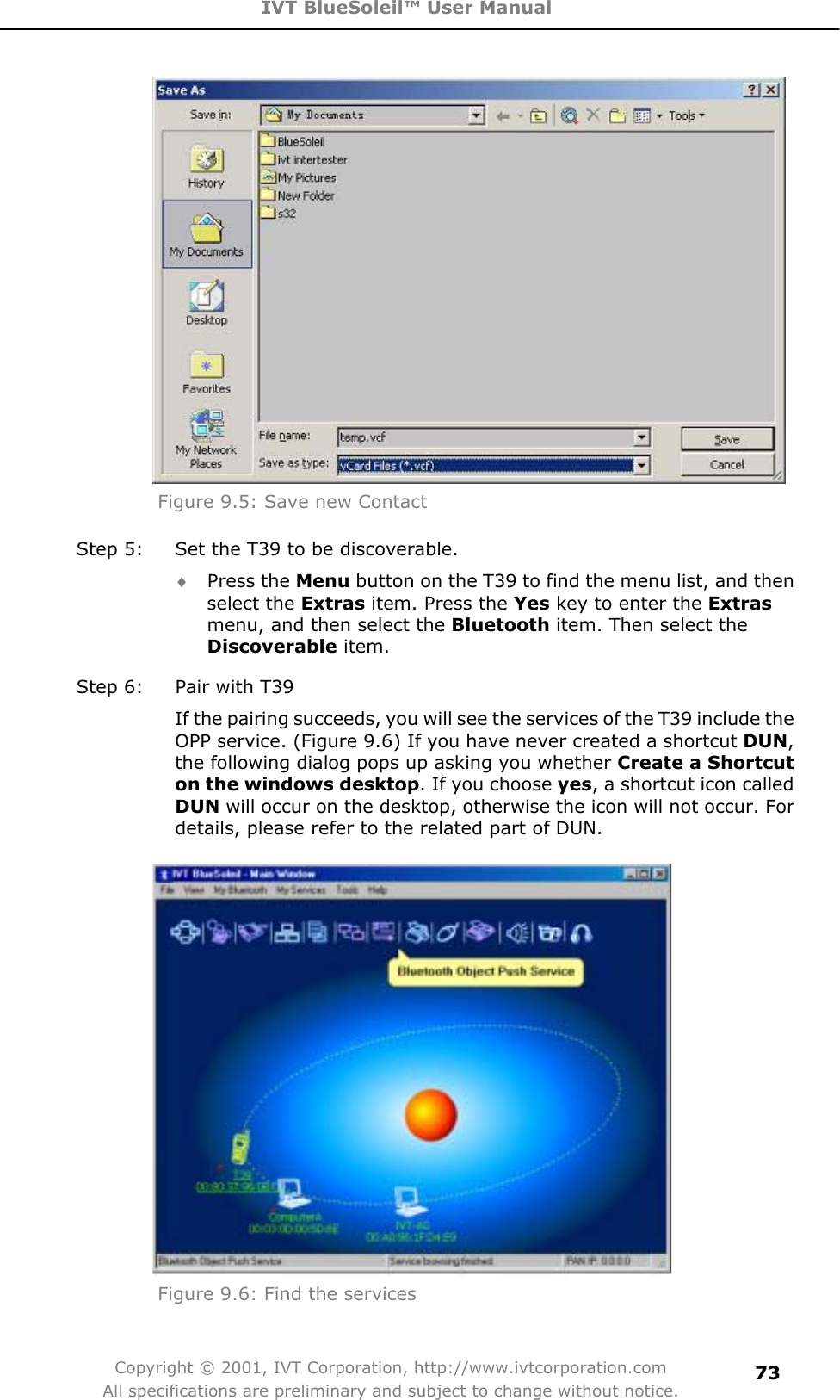 IVT BlueSoleil™ User Manual Copyright © 2001, IVT Corporation, http://www.ivtcorporation.com All specifications are preliminary and subject to change without notice.73Figure 9.5: Save new Contact Step 5:  Set the T39 to be discoverable. i Press the Menu button on the T39 to find the menu list, and then select the Extras item. Press the Yes key to enter the Extrasmenu, and then select the Bluetooth item. Then select the Discoverable item. Step 6:  Pair with T39 If the pairing succeeds, you will see the services of the T39 include the OPP service. (Figure 9.6) If you have never created a shortcut DUN,the following dialog pops up asking you whether Create a Shortcut on the windows desktop. If you choose yes, a shortcut icon called DUN will occur on the desktop, otherwise the icon will not occur. For details, please refer to the related part of DUN. Figure 9.6: Find the services 