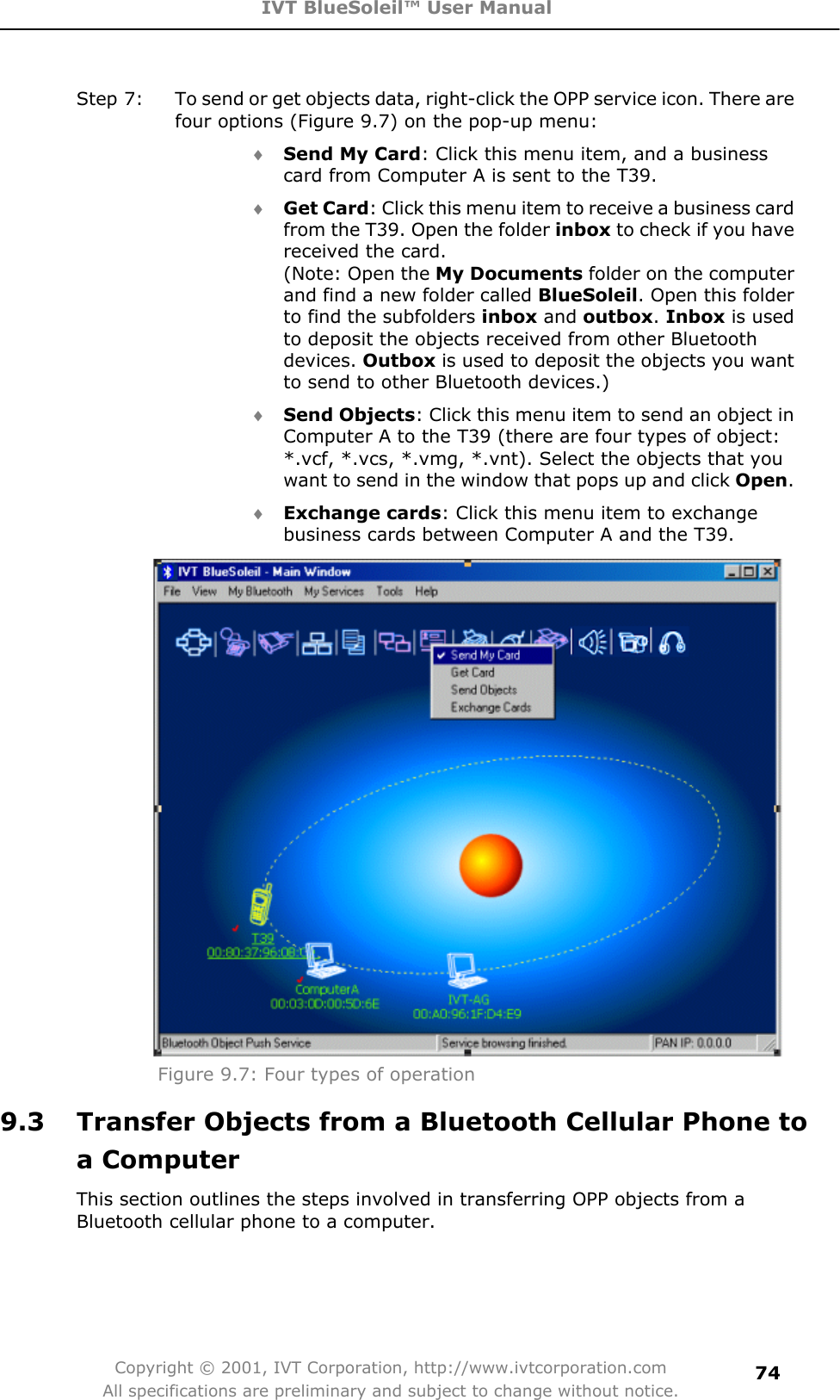 IVT BlueSoleil™ User Manual Copyright © 2001, IVT Corporation, http://www.ivtcorporation.com All specifications are preliminary and subject to change without notice.74Step 7:  To send or get objects data, right-click the OPP service icon. There are four options (Figure 9.7) on the pop-up menu: i Send My Card: Click this menu item, and a business card from Computer A is sent to the T39. i Get Card: Click this menu item to receive a business card from the T39. Open the folder inbox to check if you have received the card. (Note: Open the My Documents folder on the computer and find a new folder called BlueSoleil. Open this folder to find the subfolders inbox and outbox.Inbox is used to deposit the objects received from other Bluetooth devices. Outbox is used to deposit the objects you want to send to other Bluetooth devices.) i Send Objects: Click this menu item to send an object in Computer A to the T39 (there are four types of object: *.vcf, *.vcs, *.vmg, *.vnt). Select the objects that you want to send in the window that pops up and click Open.i Exchange cards: Click this menu item to exchange business cards between Computer A and the T39. Figure 9.7: Four types of operation 9.3  Transfer Objects from a Bluetooth Cellular Phone to a Computer This section outlines the steps involved in transferring OPP objects from a Bluetooth cellular phone to a computer. 