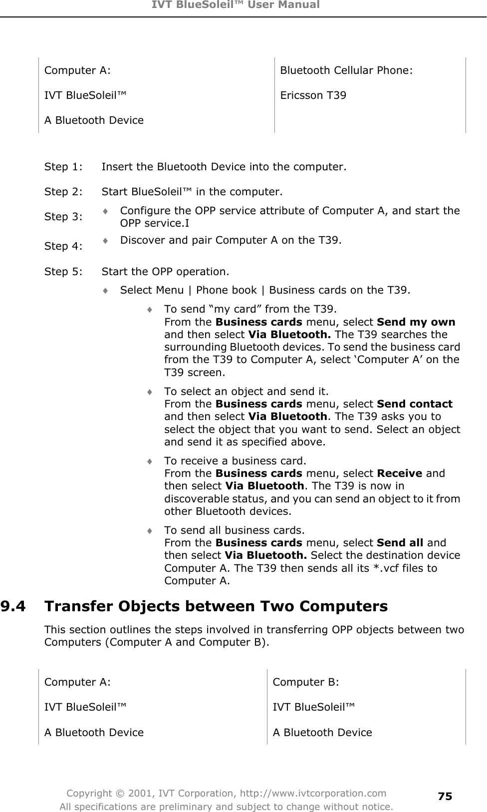 IVT BlueSoleil™ User Manual Copyright © 2001, IVT Corporation, http://www.ivtcorporation.com All specifications are preliminary and subject to change without notice.75Computer A:  Bluetooth Cellular Phone: IVT BlueSoleil™  Ericsson T39 A Bluetooth Device   Step 1:  Insert the Bluetooth Device into the computer. Step 2:  Start BlueSoleil™ in the computer. Step 3:  i Configure the OPP service attribute of Computer A, and start the OPP service.I Step 4:  i Discover and pair Computer A on the T39. Step 5:  Start the OPP operation. i Select Menu | Phone book | Business cards on the T39. i To send “my card” from the T39. From the Business cards menu, select Send my own and then select Via Bluetooth. The T39 searches the surrounding Bluetooth devices. To send the business card from the T39 to Computer A, select ‘Computer A’ on the T39 screen.   i To select an object and send it. From the Business cards menu, select Send contact and then select Via Bluetooth. The T39 asks you to select the object that you want to send. Select an object and send it as specified above. i To receive a business card. From the Business cards menu, select Receive and then select Via Bluetooth. The T39 is now in discoverable status, and you can send an object to it from other Bluetooth devices. i To send all business cards. From the Business cards menu, select Send all and then select Via Bluetooth. Select the destination device Computer A. The T39 then sends all its *.vcf files to Computer A. 9.4  Transfer Objects between Two Computers This section outlines the steps involved in transferring OPP objects between two Computers (Computer A and Computer B). Computer A:  Computer B: IVT BlueSoleil™  IVT BlueSoleil™ A Bluetooth Device    A Bluetooth Device 