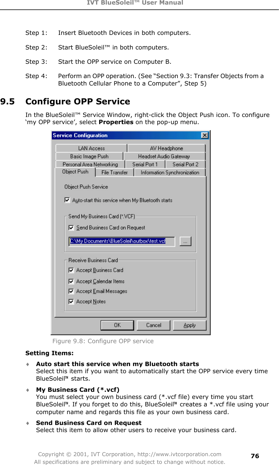 IVT BlueSoleil™ User Manual Copyright © 2001, IVT Corporation, http://www.ivtcorporation.com All specifications are preliminary and subject to change without notice.76Step 1:  Insert Bluetooth Devices in both computers. Step 2:  Start BlueSoleil™ in both computers. Step 3:  Start the OPP service on Computer B. Step 4:  Perform an OPP operation. (See “Section 9.3: Transfer Objects from a Bluetooth Cellular Phone to a Computer”, Step 5) 9.5  Configure OPP Service In the BlueSoleil™ Service Window, right-click the Object Push icon. To configure ‘my OPP service’, select Properties on the pop-up menu. Figure 9.8: Configure OPP service Setting Items: i Auto start this service when my Bluetooth starts Select this item if you want to automatically start the OPP service every time BlueSoleil噡 starts. i My Business Card (*.vcf) You must select your own business card (*.vcf file) every time you start BlueSoleil噡. If you forget to do this, BlueSoleil噡  creates a *.vcf file using your computer name and regards this file as your own business card. i Send Business Card on Request Select this item to allow other users to receive your business card. 