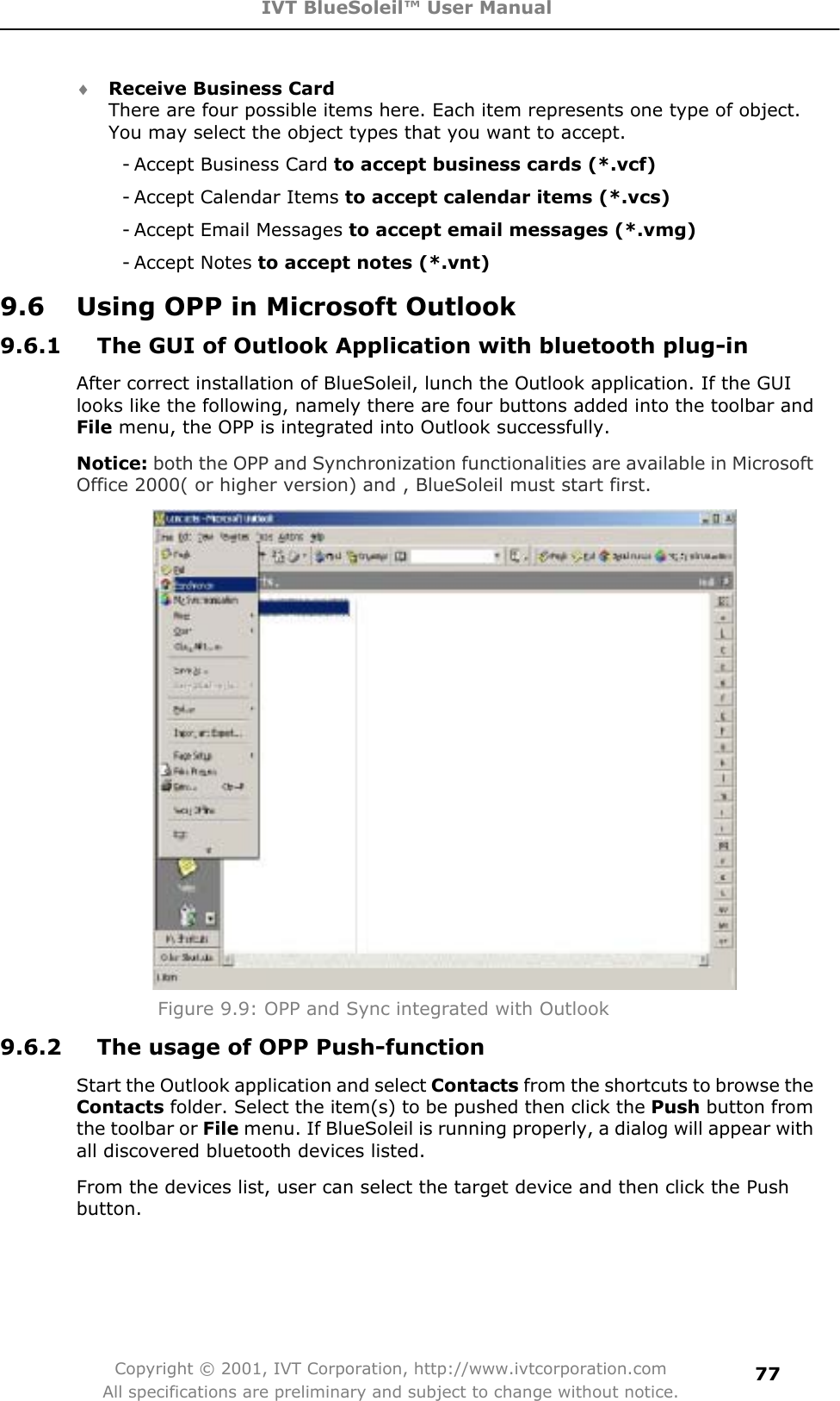 IVT BlueSoleil™ User Manual Copyright © 2001, IVT Corporation, http://www.ivtcorporation.com All specifications are preliminary and subject to change without notice.77i Receive Business Card There are four possible items here. Each item represents one type of object. You may select the object types that you want to accept. - Accept Business Card to accept business cards (*.vcf) - Accept Calendar Items to accept calendar items (*.vcs) - Accept Email Messages to accept email messages (*.vmg) - Accept  Notes to accept notes (*.vnt) 9.6  Using OPP in Microsoft Outlook 9.6.1  The GUI of Outlook Application with bluetooth plug-in   After correct installation of BlueSoleil, lunch the Outlook application. If the GUI looks like the following, namely there are four buttons added into the toolbar and File menu, the OPP is integrated into Outlook successfully.   Notice: both the OPP and Synchronization functionalities are available in Microsoft Office 2000( or higher version) and , BlueSoleil must start first.Figure 9.9: OPP and Sync integrated with Outlook 9.6.2  The usage of OPP Push-function Start the Outlook application and select Contacts from the shortcuts to browse the Contacts folder. Select the item(s) to be pushed then click the Push button from the toolbar or File menu. If BlueSoleil is running properly, a dialog will appear with all discovered bluetooth devices listed. From the devices list, user can select the target device and then click the Push button.  