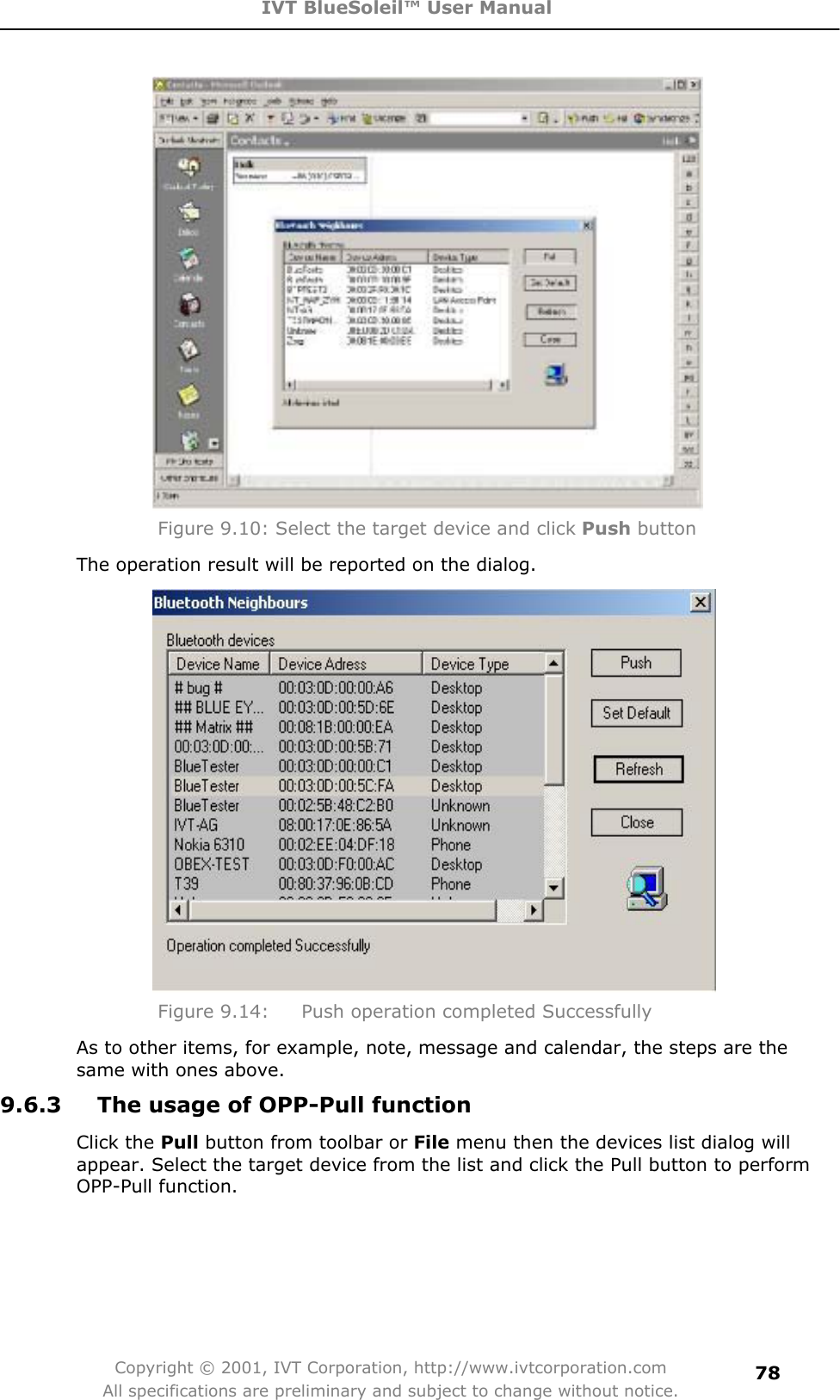 IVT BlueSoleil™ User Manual Copyright © 2001, IVT Corporation, http://www.ivtcorporation.com All specifications are preliminary and subject to change without notice.78Figure 9.10: Select the target device and click Push button The operation result will be reported on the dialog. Figure 9.14:  Push operation completed Successfully As to other items, for example, note, message and calendar, the steps are the same with ones above. 9.6.3  The usage of OPP-Pull function Click the Pull button from toolbar or File menu then the devices list dialog will appear. Select the target device from the list and click the Pull button to perform OPP-Pull function.   