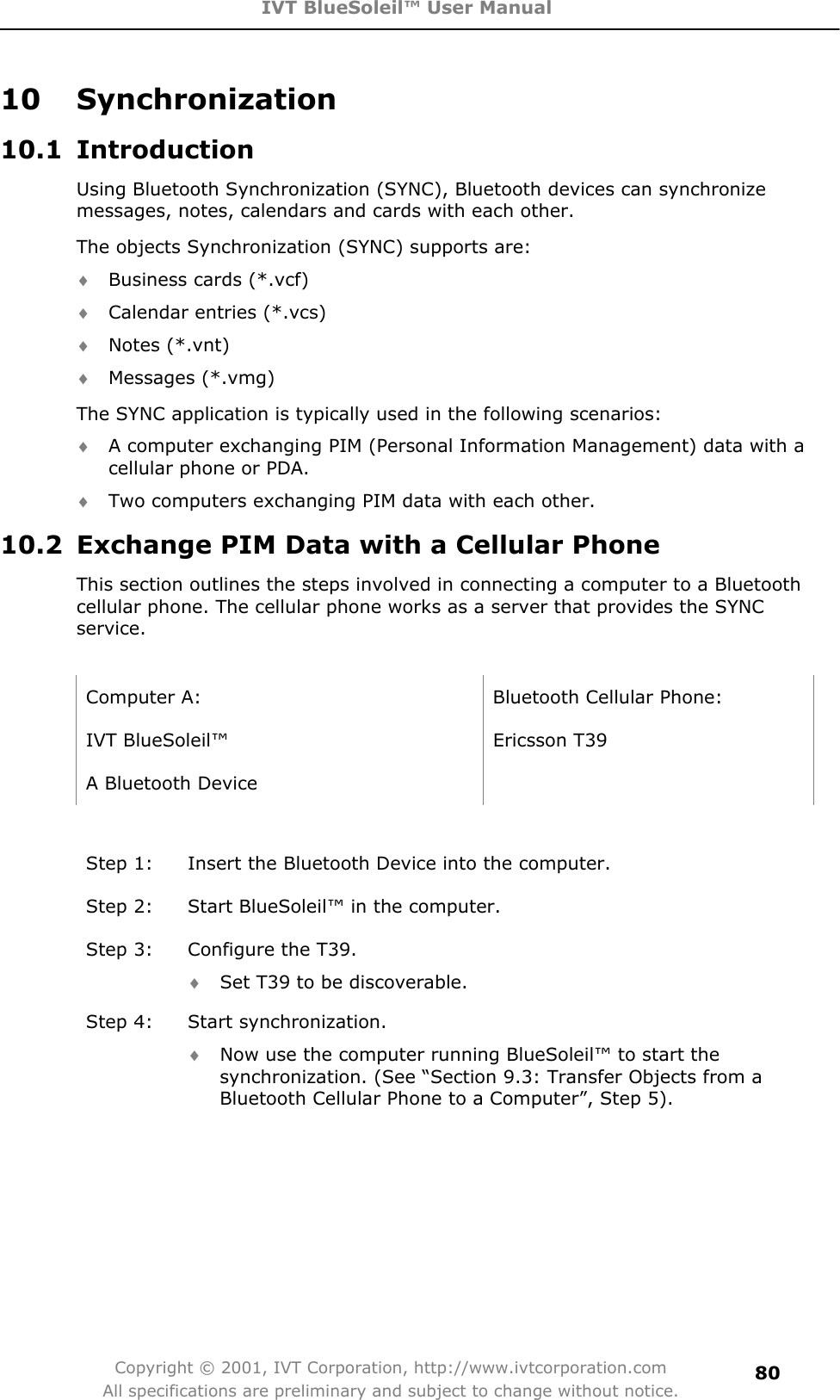 IVT BlueSoleil™ User Manual Copyright © 2001, IVT Corporation, http://www.ivtcorporation.com All specifications are preliminary and subject to change without notice.8010 Synchronization 10.1 Introduction Using Bluetooth Synchronization (SYNC), Bluetooth devices can synchronize messages, notes, calendars and cards with each other. The objects Synchronization (SYNC) supports are: i Business cards (*.vcf) i Calendar entries (*.vcs) i Notes (*.vnt) i Messages (*.vmg) The SYNC application is typically used in the following scenarios: i A computer exchanging PIM (Personal Information Management) data with a cellular phone or PDA. i Two computers exchanging PIM data with each other. 10.2  Exchange PIM Data with a Cellular Phone   This section outlines the steps involved in connecting a computer to a Bluetooth cellular phone. The cellular phone works as a server that provides the SYNC service.Computer A:  Bluetooth Cellular Phone: IVT BlueSoleil™  Ericsson T39 A Bluetooth Device   Step 1:  Insert the Bluetooth Device into the computer. Step 2:  Start BlueSoleil™ in the computer. Step 3:  Configure the T39. i Set T39 to be discoverable. Step 4:  Start synchronization.   i Now use the computer running BlueSoleil™ to start the synchronization. (See “Section 9.3: Transfer Objects from a Bluetooth Cellular Phone to a Computer”, Step 5). 