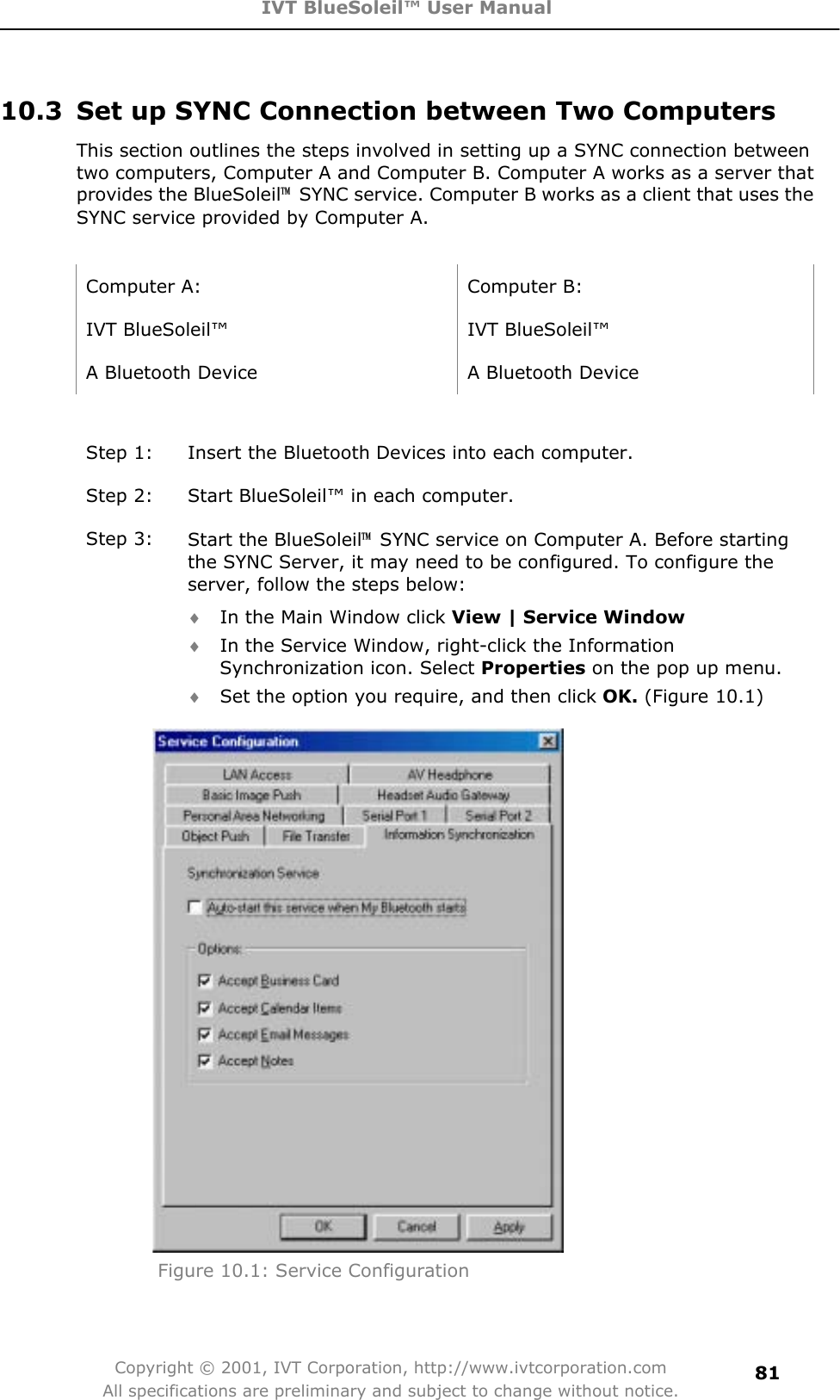 IVT BlueSoleil™ User Manual Copyright © 2001, IVT Corporation, http://www.ivtcorporation.com All specifications are preliminary and subject to change without notice.8110.3  Set up SYNC Connection between Two Computers This section outlines the steps involved in setting up a SYNC connection between two computers, Computer A and Computer B. Computer A works as a server that provides the BlueSoleil噡  SYNC service. Computer B works as a client that uses the SYNC service provided by Computer A. Computer A:  Computer B: IVT BlueSoleil™  IVT BlueSoleil™ A Bluetooth Device  A Bluetooth Device Step 1:  Insert the Bluetooth Devices into each computer. Step 2:  Start BlueSoleil™ in each computer. Step 3:  Start the BlueSoleil噡  SYNC service on Computer A. Before starting the SYNC Server, it may need to be configured. To configure the server, follow the steps below: i In the Main Window click View | Service Windowi In the Service Window, right-click the Information Synchronization icon. Select Properties on the pop up menu. i Set the option you require, and then click OK. (Figure 10.1) Figure 10.1: Service Configuration 