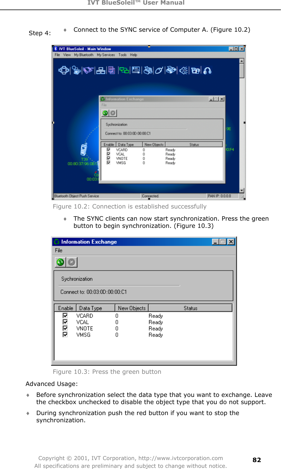 IVT BlueSoleil™ User Manual Copyright © 2001, IVT Corporation, http://www.ivtcorporation.com All specifications are preliminary and subject to change without notice.82Step 4:  i Connect to the SYNC service of Computer A. (Figure 10.2) Figure 10.2: Connection is established successfully i The SYNC clients can now start synchronization. Press the green button to begin synchronization. (Figure 10.3) Figure 10.3: Press the green button Advanced Usage: i Before synchronization select the data type that you want to exchange. Leave the checkbox unchecked to disable the object type that you do not support. i During synchronization push the red button if you want to stop the synchronization. 